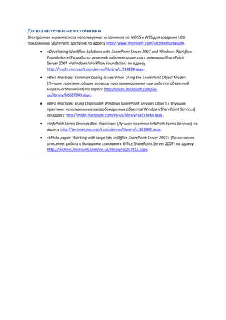 Дополнительные источники
Электронная версия списка используемых источников по MOSS и WSS для создания LOB-
приложений SharePoint доступна по адресу http://www.microsoft.com/architectureguide.
         «Developing Workflow Solutions with SharePoint Server 2007 and Windows Workflow
          Foundation» (Разработка решений рабочих процессов с помощью SharePoint
          Server 2007 и Windows Workflow Foundation) по адресу
          http://msdn.microsoft.com/en-us/library/cc514224.aspx.
         «Best Practices: Common Coding Issues When Using the SharePoint Object Model»
          (Лучшие практики: общие вопросы программирования при работе с объектной
          моделью SharePoint) по адресу http://msdn.microsoft.com/en-
          us/library/bb687949.aspx.

         «Best Practices: Using Disposable Windows SharePoint Services Objects» (Лучшие
          практики: использование высвобождаемых объектов Windows SharePoint Services)
          по адресу http://msdn.microsoft.com/en-us/library/aa973248.aspx.

         «InfoPath Forms Services Best Practices» (Лучшие практики InfoPath Forms Services) по
          адресу http://technet.microsoft.com/en-us/library/cc261832.aspx.
         «White paper: Working with large lists in Office SharePoint Server 2007» (Техническое
          описание: работа с большими списками в Office SharePoint Server 2007) по адресу
          http://technet.microsoft.com/en-us/library/cc262813.aspx.
 