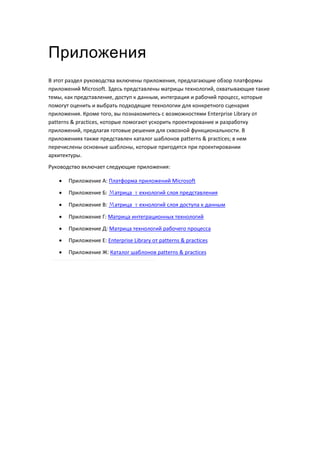 Приложения
В этот раздел руководства включены приложения, предлагающие обзор платформы
приложений Microsoft. Здесь представлены матрицы технологий, охватывающие такие
темы, как представление, доступ к данным, интеграция и рабочий процесс, которые
помогут оценить и выбрать подходящие технологии для конкретного сценария
приложения. Кроме того, вы познакомитесь с возможностями Enterprise Library от
patterns & practices, которые помогают ускорить проектирование и разработку
приложений, предлагая готовые решения для сквозной функциональности. В
приложениях также представлен каталог шаблонов patterns & practices; в нем
перечислены основные шаблоны, которые пригодятся при проектировании
архитектуры.
Руководство включает следующие приложения:

      Приложение А: Платформа приложений Microsoft
      Приложение Б: Матрица технологий слоя представления

      Приложение В: Матрица технологий слоя доступа к данным

      Приложение Г: Матрица интеграционных технологий
      Приложение Д: Матрица технологий рабочего процесса
      Приложение Е: Enterprise Library от patterns & practices

      Приложение Ж: Каталог шаблонов patterns & practices
 
