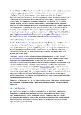 На главной странице Microsoft.com можно найти ссылки на техническую информацию, которая
находится на других ресурсах. На главной странице можно найти такие категории, как
«Highlights» (Главное), «Latest Releases» (Новые продукты), «Using Your Computer»
(Пользователям ПК), «For Business» (Для бизнеса), и две категории для профессионалов, «For IT
Professionals» (ИТ-специалистам) и «For Developers» (Разработчикам). Microsoft выделяет
разработчиков программного обеспечения среди других ИТ-специалистов. Это сделано,
главным образом, потому что для них предоставляется огромное количество сведений, и
поскольку им необходима качественно иная информация по сравнению, скажем, с сетевыми
администраторами или пользователями. Тогда как многие ссылки внутри этих категорий
меняются, основные Веб-сайты технической информации остаются неизменными. Все
материалы для разработчиков представлены на сайте Microsoft Developer Network (MSDN) по
адресу http://msdn.microsoft.com. Основным сайтом для других ИТ-специалистов является
Microsoft TechNet, который можно найти по адресу http://technet.microsoft.com.

Microsoft Developer Network
На сайте MSDN представлены такие разделы: Developer Centers (Центры разработки, обычно
ориентированы под каждый отдельный инструмент разработки, язык, технологию или
техническую предметную область), Library (Библиотека — огромное хранилище доступного
для поиска содержимого), Downloads (Загрузки), Support Forums (Форумы поддержки) и
Communities (Сообщества, где можно ознакомиться с мнением других участников и при
желании внести свой вклад).
Существуют и другие не менее важные специализированные сайты. На сайте Channel9
(http://channel9.msdn.com) представлены неофициальные видео-ролики, которые обычно
посвящены технологиям и инструментальным средствам Microsoft. В этих роликах
специалисты по разработке программного обеспечения или архитекторы продуктов Microsoft
рассказывают о технологиях, над которыми они работают, или обсуждают перспективы
развития инструментов и технологий. CodePlex (http://codeplex.com) — это сайт компании
Microsoft для размещения проектов с открытым исходным кодом. Здесь можно просмотреть
проекты, над которыми работают открытые сообщества, или даже начать собственный проект.
Группа patterns & practices Microsoft разрабатывает все свои предложения в открытых
сообществах CodePlex, что позволяет реализовать обратную связь внутри сообщества на всех
этапах жизненного цикла проекта.
Кроме того, на сайте MSDN есть чаты по технической тематике. Также можно подписаться на
Веб-трансляции, что весьма полезно для изучения развивающихся или уже существующих
технологий.

Microsoft TechNet
Microsoft TechNet предлагает подобную представленной на сайте MSDN информацию и
возможности. Не удивительно, что на сайте TechNet вместо раздела Developer Centers
представлен раздел TechCenters (Технические центры). Кроме этого, на сайте TechNet
рассматриваются технические аспекты таких вопросов, как проектирование, развертывание,
функционирование сетевой инфраструктуры, и предлагается руководство по установке и
управлению продуктами Microsoft.
 