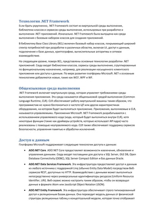 Технология .NET Framework
Если брать укрупненно, .NET Framework состоит из виртуальной среды выполнения,
библиотеки классов и сервисов среды выполнения, используемых при разработке и
выполнении .NET-приложений. Изначально .NET Framework была выпущена как среда
выполнения с базовым набором классов для создания приложений.
В библиотеку Base Class Library (BCL) включен базовый набор классов, покрывающий широкий
спектр потребностей при разработке в различных областях, включая UI, доступ к данным,
подключение к базе данных, криптографию, вычислительные алгоритмы и сетевое
взаимодействие.
На следующем уровне, поверх BCL, представлены основные технологии разработки .NET
приложений. Сюда входят библиотеки классов, сервисы среды выполнения, сгруппированные
по функциональному назначению, например, для реализации насыщенного клиентского
приложения или доступа к данным. По мере развития платформы Microsoft .NET к основным
технологиям добавляются новые, такие как WCF, WPF и WF.


Общеязыковая среда выполнения
.NET Framework включает виртуальную среду, которая управляет требованиями среды
выполнения приложения. Эта среда называется общеязыковой средой выполнения (Common
Language Runtime, CLR). CLR обеспечивает работу виртуальной машины таким образом, что
программистам не нужно беспокоиться о частоте ЦП или других характеристиках
оборудования, на котором будет выполняться приложение. Приложения, выполняемые в CLR,
называются управляемыми. Приложения Microsoft .NET Framework разрабатываются с
использованием управляемого кода (кода, который будет выполняться внутри CLR), хотя
некоторые функции (такие как драйверы устройств, которые используют API ядра) часто
реализованы с помощью неуправляемого кода. CLR также обеспечивает поддержку сервисов
безопасности, управления памятью и обработки исключений.


Доступ к данным
Платформа Microsoft поддерживает следующие технологии доступа к данным:
      ADO.NET Core. ADO.NET Core предоставляет возможности извлечения, обновления и
       управления данными. Сюда входят поставщики для доступа к SQL Server, OLE DB, Open
       Database Connectivity (ODBC), SQL Server Compact Edition и баз данных Oracle.
      ADO.NET Data Services Framework. Эта инфраструктура предоставляет доступ к данным
       из любого источника с поддержкой Linq (обычно Entity Data Model) посредством Веб-
       сервисов REST, доступных по HTTP. Взаимодействие с данными может выполняться
       непосредственно через универсальные идентификаторы ресурсов (Uniform Resource
       Identifier, URI). Веб-сервис можно настроить таким образом, чтобы он возвращал
       данные в формате Atom или JavaScript Object Notation (JSON).

      ADO.NET Entity Framework. Эта инфраструктура обеспечивает строго типизированный
       доступ к реляционным базам данных. Она переводит модель данных от физической
       структуры реляционных таблиц к концептуальной модели, которая точно отображает
 