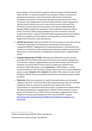 бизнес-объекты. Entity Framework предлагает обычную модель Entity Data Model в
          среде ADO.NET, что позволяет разработчикам определить гибкое сопоставление с
          реляционными данными. Такое сопоставление обеспечивает возможность
          изолировать приложение от изменений в базовой схеме хранения данных. Entity
          Framework также поддерживает технологию LINQ to Entities, которая поддерживает
          LINQ для бизнес-объектов, доступных через Entity Framework. Используя Entity
          Framework в качестве объектно-реляционного сопоставления (Object/Relational
          Mapping, O/RM), разработчики применяют к бизнес-объектам технологию LINQ to
          Entities. Эти бизнес-объекты будут преобразованы Entity Framework в Entity SQL,
          который сопоставлен с моделью Entity Data Model под управлением Entity Framework.
          Кроме того, разработчики могут работать непосредственно с Entity Data Model и
          задействовать Entity SQL в своих приложениях.
         ADO.NET Sync Services1. Механизм ADO.NET Sync Services входит в состав Microsoft Sync
          Framework и применяется для реализации синхронизации для баз данных с
          поддержкой ADO.NET. Поддерживается синхронизация данных с приложениями без
          постоянного подключения. Через определенные промежутки времени осуществляется
          сбор данных от клиентской базы с последующей синхронизацией с серверной базой
          данных.

         Language Integrated Query2 (LINQ). LINQ предлагает библиотеки классов, которые
          расширяют C# и Visual Basic встроенным синтаксисом языка запросов. Прежде всего,
          это технология запросов, поддерживаемая разными библиотеками .NET Framework.
          Например, технология LINQ to Entities включена в библиотеки ADO.NET Entity
          Framework, LINQ to XML входит в состав System.Xml, а LINQ to Objects – в состав
          системных библиотек .NET Framework. Запросы могут выполняться к разным форматам
          данных, включая DataSet (LINQ to DataSet), XML (LINQ to XML), объекты в памяти (LINQ
          to Objects), ADO.NET Data Services (LINQ to Data Services) и реляционные данные (LINQ
          to Entities).
         LINQ to SQL. Облегченное решение со строгой типизацией данных для построения
          запросов к SQL Server. Технология LINQ to SQL предназначена для простого и быстрого
          сохранения объектов, когда классы промежуточного уровня очень близко
          сопоставляются со структурами таблиц базы данных. Сценарии использования LINQ to
          SQL будут интегрированы и поддерживаться в ADO.NET Entity Framework, начиная с
          версии .NET Framework 4.0, но LINQ to SQL все равно будет поддерживаться. Более
          подробно эти вопросы рассматриваются в блоге группы ADO.NET по адресу
          http://blogs.msdn.com/adonet/archive/2008/10/31/clarifying-the-message-on-l2s-
          futures.aspx.




1
    Сервисы синхронизации ADO.NET (прим. переводчика).
2
    Встроенный язык запросов (прим. переводчика).
 
