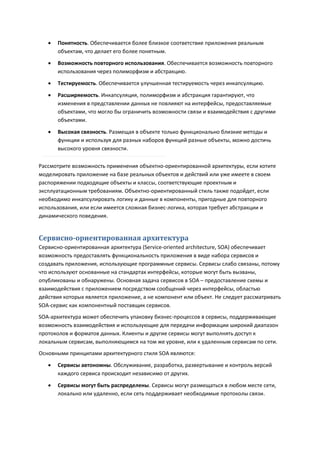    Понятность. Обеспечивается более близкое соответствие приложения реальным
       объектам, что делает его более понятным.
      Возможность повторного использования. Обеспечивается возможность повторного
       использования через полиморфизм и абстракцию.
      Тестируемость. Обеспечивается улучшенная тестируемость через инкапсуляцию.

      Расширяемость. Инкапсуляция, полиморфизм и абстракция гарантируют, что
       изменения в представлении данных не повлияют на интерфейсы, предоставляемые
       объектами, что могло бы ограничить возможности связи и взаимодействия с другими
       объектами.

      Высокая связность. Размещая в объекте только функционально близкие методы и
       функции и используя для разных наборов функций разные объекты, можно достичь
       высокого уровня связности.

Рассмотрите возможность применения объектно-ориентированной архитектуры, если хотите
моделировать приложение на базе реальных объектов и действий или уже имеете в своем
распоряжении подходящие объекты и классы, соответствующие проектным и
эксплуатационным требованиям. Объектно-ориентированный стиль также подойдет, если
необходимо инкапсулировать логику и данные в компоненты, пригодные для повторного
использования, или если имеется сложная бизнес-логика, которая требует абстракции и
динамического поведения.


Сервисно-ориентированная архитектура
Сервисно-ориентированная архитектура (Service-oriented architecture, SOA) обеспечивает
возможность предоставлять функциональность приложения в виде набора сервисов и
создавать приложения, использующие программные сервисы. Сервисы слабо связаны, потому
что используют основанные на стандартах интерфейсы, которые могут быть вызваны,
опубликованы и обнаружены. Основная задача сервисов в SOA – предоставление схемы и
взаимодействия с приложением посредством сообщений через интерфейсы, областью
действия которых является приложение, а не компонент или объект. Не следует рассматривать
SOA-сервис как компонентный поставщик сервисов.
SOA-архитектура может обеспечить упаковку бизнес-процессов в сервисы, поддерживающие
возможность взаимодействия и использующие для передачи информации широкий диапазон
протоколов и форматов данных. Клиенты и другие сервисы могут выполнять доступ к
локальным сервисам, выполняющимся на том же уровне, или к удаленным сервисам по сети.
Основными принципами архитектурного стиля SOA являются:
      Сервисы автономны. Обслуживание, разработка, развертывание и контроль версий
       каждого сервиса происходит независимо от других.

      Сервисы могут быть распределены. Сервисы могут размещаться в любом месте сети,
       локально или удаленно, если сеть поддерживает необходимые протоколы связи.
 