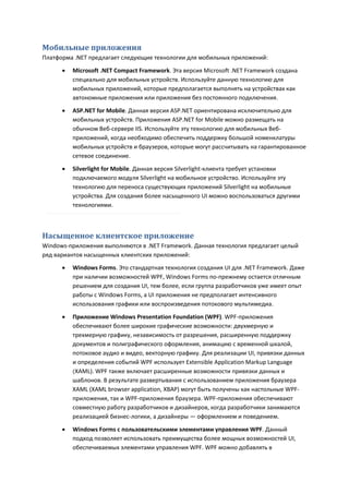Мобильные приложения
Платформа .NET предлагает следующие технологии для мобильных приложений:

         Microsoft .NET Compact Framework. Эта версия Microsoft .NET Framework создана
          специально для мобильных устройств. Используйте данную технологию для
          мобильных приложений, которые предполагается выполнять на устройствах как
          автономные приложения или приложения без постоянного подключения.
         ASP.NET for Mobile. Данная версия ASP.NET ориентирована исключительно для
          мобильных устройств. Приложения ASP.NET for Mobile можно размещать на
          обычном Веб-сервере IIS. Используйте эту технологию для мобильных Веб-
          приложений, когда необходимо обеспечить поддержку большой номенклатуры
          мобильных устройств и браузеров, которые могут рассчитывать на гарантированное
          сетевое соединение.

         Silverlight for Mobile. Данная версия Silverlight-клиента требует установки
          подключаемого модуля Silverlight на мобильное устройство. Используйте эту
          технологию для переноса существующих приложений Silverlight на мобильные
          устройства. Для создания более насыщенного UI можно воспользоваться другими
          технологиями.



Насыщенное клиентское приложение
Windows-приложения выполняются в .NET Framework. Данная технология предлагает целый
ряд вариантов насыщенных клиентских приложений:
         Windows Forms. Это стандартная технология создания UI для .NET Framework. Даже
          при наличии возможностей WPF, Windows Forms по-прежнему остается отличным
          решением для создания UI, тем более, если группа разработчиков уже имеет опыт
          работы с Windows Forms, а UI приложения не предполагает интенсивного
          использования графики или воспроизведения потокового мультимедиа.
         Приложение Windows Presentation Foundation (WPF). WPF-приложения
          обеспечивают более широкие графические возможности: двухмерную и
          трехмерную графику, независимость от разрешения, расширенную поддержку
          документов и полиграфического оформления, анимацию с временной шкалой,
          потоковое аудио и видео, векторную графику. Для реализации UI, привязки данных
          и определения событий WPF использует Extensible Application Markup Language
          (XAML). WPF также включает расширенные возможности привязки данных и
          шаблонов. В результате развертывания с использованием приложения браузера
          XAML (XAML browser application, XBAP) могут быть получены как настольные WPF-
          приложения, так и WPF-приложения браузера. WPF-приложения обеспечивают
          совместную работу разработчиков и дизайнеров, когда разработчики занимаются
          реализацией бизнес-логики, а дизайнеры — оформлением и поведением.
         Windows Forms с пользовательскими элементами управления WPF. Данный
          подход позволяет использовать преимущества более мощных возможностей UI,
          обеспечиваемых элементами управления WPF. WPF можно добавлять в
 
