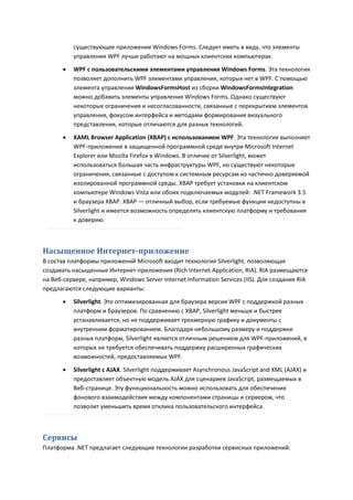 существующее приложение Windows Forms. Следует иметь в виду, что элементы
           управления WPF лучше работают на мощных клиентских компьютерах.
          WPF с пользовательскими элементами управления Windows Forms. Эта технология
           позволяет дополнить WPF элементами управления, которых нет в WPF. С помощью
           элемента управления WindowsFormsHost из сборки WindowsFormsIntegration
           можно добавить элементы управления Windows Forms. Однако существуют
           некоторые ограничения и несогласованности, связанные с перекрытием элементов
           управления, фокусом интерфейса и методами формирования визуального
           представления, которые отличаются для разных технологий.

          XAML Browser Application (XBAP) с использованием WPF. Эта технология выполняет
           WPF-приложение в защищенной программной среде внутри Microsoft Internet
           Explorer или Mozilla Firefox в Windows. В отличие от Silverlight, может
           использоваться большая часть инфраструктуры WPF, но существуют некоторые
           ограничения, связанные с доступом к системным ресурсам из частично доверяемой
           изолированной программной среды. XBAP требует установки на клиентском
           компьютере Windows Vista или обоих подключаемых модулей: .NET Framework 3.5
           и браузера XBAP. XBAP — отличный выбор, если требуемые функции недоступны в
           Silverlight и имеется возможность определять клиентскую платформу и требования
           к доверию.



Насыщенное Интернет-приложение
В состав платформы приложений Microsoft входит технология Silverlight, позволяющая
создавать насыщенные Интернет-приложения (Rich Internet Application, RIA). RIA размещаются
на Веб-сервере, например, Windows Server Internet Information Services (IIS). Для создания RIA
предлагаются следующие варианты:
          Silverlight. Это оптимизированная для браузера версия WPF с поддержкой разных
           платформ и браузеров. По сравнению с XBAP, Silverlight меньше и быстрее
           устанавливается, но не поддерживает трехмерную графику и документы с
           внутренним форматированием. Благодаря небольшому размеру и поддержке
           разных платформ, Silverlight является отличным решением для WPF-приложений, в
           которых не требуется обеспечивать поддержку расширенных графических
           возможностей, предоставляемых WPF.
          Silverlight с AJAX. Silverlight поддерживает Asynchronous JavaScript and XML (AJAX) и
           предоставляет объектную модель AJAX для сценариев JavaScript, размещаемых в
           Веб-странице. Эту функциональность можно использовать для обеспечения
           фонового взаимодействия между компонентами страницы и сервером, что
           позволит уменьшить время отклика пользовательского интерфейса.



Сервисы
Платформа .NET предлагает следующие технологии разработки сервисных приложений:
 