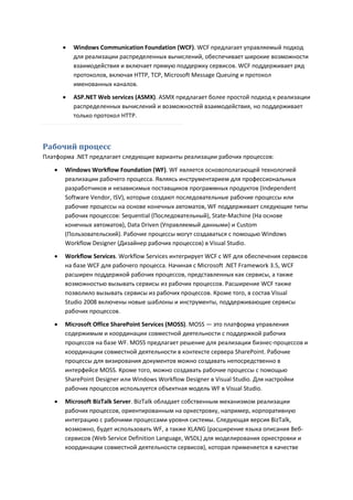   Windows Communication Foundation (WCF). WCF предлагает управляемый подход
           для реализации распределенных вычислений, обеспечивает широкие возможности
           взаимодействия и включает прямую поддержку сервисов. WCF поддерживает ряд
           протоколов, включая HTTP, TCP, Microsoft Message Queuing и протокол
           именованных каналов.
          ASP.NET Web services (ASMX). ASMX предлагает более простой подход к реализации
           распределенных вычислений и возможностей взаимодействия, но поддерживает
           только протокол HTTP.



Рабочий процесс
Платформа .NET предлагает следующие варианты реализации рабочих процессов:

      Windows Workflow Foundation (WF). WF является основополагающей технологией
       реализации рабочего процесса. Являясь инструментарием для профессиональных
       разработчиков и независимых поставщиков программных продуктов (Independent
       Software Vendor, ISV), которые создают последовательные рабочие процессы или
       рабочие процессы на основе конечных автоматов, WF поддерживает следующие типы
       рабочих процессов: Sequential (Последовательный), State-Machine (На основе
       конечных автоматов), Data Driven (Управляемый данными) и Custom
       (Пользовательский). Рабочие процессы могут создаваться с помощью Windows
       Workflow Designer (Дизайнер рабочих процессов) в Visual Studio.
      Workflow Services. Workflow Services интегрирует WCF с WF для обеспечения сервисов
       на базе WCF для рабочего процесса. Начиная с Microsoft .NET Framework 3.5, WCF
       расширен поддержкой рабочих процессов, представленных как сервисы, а также
       возможностью вызывать сервисы из рабочих процессов. Расширение WCF также
       позволило вызывать сервисы из рабочих процессов. Кроме того, в состав Visual
       Studio 2008 включены новые шаблоны и инструменты, поддерживающие сервисы
       рабочих процессов.
      Microsoft Office SharePoint Services (MOSS). MOSS — это платформа управления
       содержимым и координации совместной деятельности с поддержкой рабочих
       процессов на базе WF. MOSS предлагает решение для реализации бизнес-процессов и
       координации совместной деятельности в контексте сервера SharePoint. Рабочие
       процессы для визирования документов можно создавать непосредственно в
       интерфейсе MOSS. Кроме того, можно создавать рабочие процессы с помощью
       SharePoint Designer или Windows Workflow Designer в Visual Studio. Для настройки
       рабочих процессов используется объектная модель WF в Visual Studio.

      Microsoft BizTalk Server. BizTalk обладает собственным механизмом реализации
       рабочих процессов, ориентированным на оркестровку, например, корпоративную
       интеграцию с рабочими процессами уровня системы. Следующая версия BizTalk,
       возможно, будет использовать WF, а также XLANG (расширение языка описания Веб-
       сервисов (Web Service Definition Language, WSDL) для моделирования оркестровки и
       координации совместной деятельности сервисов), которая применяется в качестве
 