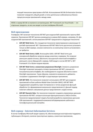 текущей технологии оркестровки в BizTalk. Использование BizTalk Orchestration Services
       позволяет определять общий дизайн и поток длительных слабосвязанных бизнес-
       процессов внутри приложений и между ними.


MOSS и сервер BizTalk не являются составляющими .NET Framework или Visual Studio — это
отдельные продукты, но все они входят в состав платформы Microsoft.



Веб-приложения
Платформа .NET включает технологию ASP.NET для создания Веб-приложений и простых Веб-
сервисов. Приложения ASP.NET должны размещаться в рамках Веб-сервера, например, IIS. Для
создания Веб-приложений с использованием ASP.NET предлагаются следующие технологии:

         ASP.NET Web Forms. Это стандартная технология проектирования и реализации UI
          для Веб-приложений .NET. Приложение ASP.NET Web Forms достаточно установить
          только на Веб-сервере, никакие компоненты на компьютер клиента устанавливать
          не требуется.

         ASP.NET Web Forms с AJAX. Используйте AJAX с ASP.NET Web Forms для
          асинхронной обработки запросов между клиентом и сервером. Это позволит
          уменьшить время отклика, обеспечить насыщенный клиентский интерфейс и
          уменьшить число обращений к серверу. AJAX входит в состав ASP.NET в .NET
          Framework 3.5 и более поздних версиях.
         ASP.NET Web Forms с элементами управления Silverlight. Элементы управления
          Silverlight позволяют расширять готовое приложение ASP.NET, улучшая его
          пользовательский интерфейс, без необходимости создания абсолютно нового
          Silverlight-приложения. Таким образом, появляется возможность добавлять
          «островки» содержимого Silverlight в существующее приложение.
         ASP.NET MVC. Эта технология позволяет использовать ASP.NET для создания
          приложений на базе шаблона Model-View-Controller (MVC). ASP.NET MVC
          поддерживает разработку через тестирование и четкое разделение функций
          обработки UI и формирования визуального представления UI. Данный подход
          помогает избежать смешивания данных представления с кодом логики.

         ASP.NET Dynamic Data. Эта технология позволяет создавать управляемые данными
          приложения ASP.NET, которые используют функциональность LINQ to Entities.
          Технология предусматривает модель быстрой разработки управляемых данными
          LOB-приложений с поддержкой возможностей формирования шаблонов и
          полнофункциональной настройки.



Веб-сервер – Internet Information Services
В состав платформы Microsoft входят сервисы IIS, обеспечивающие всестороннюю поддержку
публикации в Интернете, включая транспортные сервисы, клиентские приложения,
 
