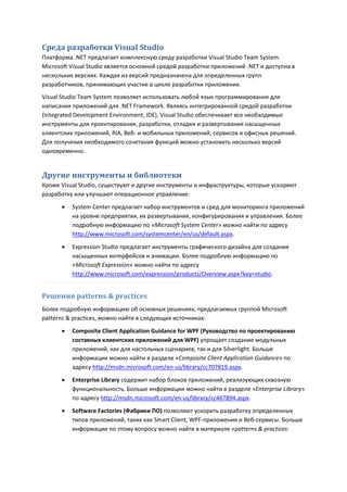 Среда разработки Visual Studio
Платформа .NET предлагает комплексную среду разработки Visual Studio Team System.
Microsoft Visual Studio является основной средой разработки приложений .NET и доступна в
нескольких версиях. Каждая из версий предназначена для определенных групп
разработчиков, принимающих участие в цикле разработки приложения.
Visual Studio Team System позволяет использовать любой язык программирования для
написания приложений для .NET Framework. Являясь интегрированной средой разработки
(Integrated Development Environment, IDE), Visual Studio обеспечивает все необходимые
инструменты для проектирования, разработки, отладки и развертывания насыщенных
клиентских приложений, RIA, Веб- и мобильных приложений, сервисов и офисных решений.
Для получения необходимого сочетания функций можно установить несколько версий
одновременно.


Другие инструменты и библиотеки
Кроме Visual Studio, существуют и другие инструменты и инфраструктуры, которые ускоряют
разработку или улучшают операционное управление:
         System Center предлагает набор инструментов и сред для мониторинга приложений
          на уровне предприятия, их развертывания, конфигурирования и управления. Более
          подробную информацию по «Microsoft System Center» можно найти по адресу
          http://www.microsoft.com/systemcenter/en/us/default.aspx.
         Expression Studio предлагает инструменты графического дизайна для создания
          насыщенных интерфейсов и анимации. Более подробную информацию по
          «Microsoft Expression» можно найти по адресу
          http://www.microsoft.com/expression/products/Overview.aspx?key=studio.


Решения patterns & practices
Более подробную информацию об основных решениях, предлагаемых группой Microsoft
patterns & practices, можно найти в следующих источниках:
         Composite Client Application Guidance for WPF (Руководство по проектированию
          составных клиентских приложений для WPF) упрощает создание модульных
          приложений, как для настольных сценариев, так и для Silverlight. Больше
          информации можно найти в разделе «Composite Client Application Guidance» по
          адресу http://msdn.microsoft.com/en-us/library/cc707819.aspx.
         Enterprise Library содержит набор блоков приложений, реализующих сквозную
          функциональность. Больше информации можно найти в разделе «Enterprise Library»
          по адресу http://msdn.microsoft.com/en-us/library/cc467894.aspx.
         Software Factories (Фабрики ПО) позволяют ускорить разработку определенных
          типов приложений, таких как Smart Client, WPF-приложения и Веб-сервисы. Больше
          информации по этому вопросу можно найти в материале «patterns & practices:
 