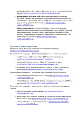 Catalog by Application Type» (patterns & practices: каталог по типам приложений) по
          адресу http://msdn.microsoft.com/en-gb/practices/bb969054.aspx.
         Unity Application Block (Блок Unity) обеспечивает функции для реализации
          внедрения зависимостей, обнаружения сервисов и инверсии управления, как для
          корпоративных сценариев, так и для Silverlight. Больше информации можно найти в
          разделе «Unity Application Block» по адресу http://msdn.microsoft.com/en-
          us/library/dd203101.aspx.
         Подробное руководство по корпоративной архитектуре, проектированию,
          разработке и сценариями развертывания. Сюда входят такие сценарии, как основы
          разработки решений, разработка клиентских и серверных решений, создание
          сервисов. Более подробная информация представлена на главной странице сайта
          patterns & practices по адресу http://msdn.microsoft.com/en-
          us/library/ms998572.aspx.



Дополнительные источники
Электронная версия списка используемых источников доступна по адресу
http://www.microsoft.com/architectureguide.
Более подробная информация о .NET Framework представлена на следующих ресурсах:
         «.NET Framework 3.5 Overview» (Обзор .NET Framework 3.5) по адресу
          http://msdn.microsoft.com/en-us/library/a4t23ktk.aspx.
         «Overview of the .NET Framework» (Обзор .NET Framework) по адресу
          http://msdn.microsoft.com/en-us/library/zw4w595w(VS.71).aspx.
         «Overview of the .NET Compact Framework» (Обзор .NET Compact Framework) по
          адресу http://msdn.microsoft.com/en-us/library/w6ah6cw1(VS.80).aspx.
Более подробная информация о Веб-сервисах представлена на следующих ресурсах:

         «Windows Communication Foundation» по адресу http://msdn.microsoft.com/en-
          us/library/ms735119.aspx.
         «XML Web Services Using ASP.NET» (Веб-сервисы XML с использованием ASP.NET) по
          адресу http://msdn.microsoft.com/en-us/library/ba0z6a33.aspx.
Более подробная информация о сервисах рабочих процессов представлена на следующих
ресурсах:

         «Microsoft BizTalk ESB Toolkit» по адресу http://msdn.microsoft.com/en-
          us/library/dd897973.aspx.
         «Workflows in Office SharePoint Server 2007» (Рабочие процессы в Office SharePoint
          Server 2007) по адресу http://msdn.microsoft.com/en-us/library/ms549489.aspx.
         «Windows Workflow Foundation (WF)» по адресу http://msdn.microsoft.com/en-
          us/netframework/aa663328.aspx.
 