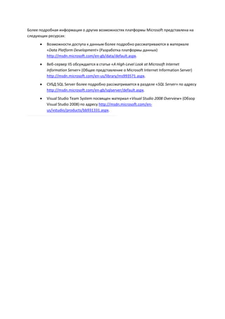 Более подробная информация о других возможностях платформы Microsoft представлена на
следующих ресурсах:
         Возможности доступа к данным более подробно рассматриваются в материале
          «Data Platform Development» (Разработка платформы данных)
          http://msdn.microsoft.com/en-gb/data/default.aspx.
         Веб-сервер IIS обсуждается в статье «A High-Level Look at Microsoft Internet
          Information Server» (Общее представление о Microsoft Internet Information Server)
          http://msdn.microsoft.com/en-us/library/ms993571.aspx.
         СУБД SQL Server более подробно рассматривается в разделе «SQL Server» по адресу
          http://msdn.microsoft.com/en-gb/sqlserver/default.aspx.
         Visual Studio Team System посвящен материал «Visual Studio 2008 Overview» (Обзор
          Visual Studio 2008) по адресу http://msdn.microsoft.com/en-
          us/vstudio/products/bb931331.aspx.
 