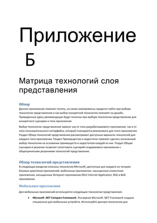 Приложение
Б
Матрица технологий слоя
представления
Обзор
Данное приложение поможет понять, на какие компромиссы придется пойти при выборе
технологии представления и как выбор конкретной технологии повлияет на дизайн.
Приведенные здесь рекомендации будут полезны при выборе технологии представления для
конкретного сценария и типа приложения.
Выбор технологии представления зависит как от типа разрабатываемого приложения, так и от
типа пользовательского интерфейса, который планируется реализовать для этого приложения.
Раздел Обзор технологий представления рассматривает доступные варианты технологий для
каждого типа приложения. Раздел Преимущества и недостатки поможет сделать осознанный
выбор технологии на основании преимуществ и недостатков каждой из них. Раздел Общие
сценарии и решения позволит сопоставить сценарий создаваемого приложения с
общепринятыми решениями технологий представления.


Обзор технологий представления
В следующих разделах описаны технологии Microsoft, доступные для каждого из четырех
базовых архетипов приложений: мобильные приложения, насыщенные клиентские
приложения, насыщенные Интернет-приложения (Rich Internet Application, RIA) и Веб-
приложения.

Мобильные приложения
Для мобильных приложений используются следующие технологии представления:
         Microsoft .NET Compact Framework. Эта версия Microsoft .NET Framework создана
          специально для мобильных устройств. Используйте данную технологию для
 