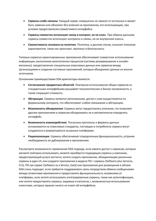    Сервисы слабо связаны. Каждый сервис совершенно не зависит от остальных и может
       быть заменен или обновлен без влияния на приложения, его использующие, при
       условии предоставления совместимого интерфейса.

      Сервисы совместно используют схему и контракт, но не класс. При обмене данными
       сервисы совместно используют контракты и схемы, но не внутренние классы.

      Совместимость основана на политике. Политика, в данном случае, означает описание
       характеристик, таких как транспорт, протокол и безопасность.

Типовые сервисно-ориентированные приложения обеспечивают совместное использование
информации, выполнение многоэтапных процессов (системы резервирования и онлайн-
магазины), предоставление специальных отраслевых данных или сервисов между
организациями и создание составных приложений, которые объединяют данные из многих
источников.
Основными преимуществами SOA-архитектуры являются:
      Согласование предметных областей. Повторное использование общих сервисов со
       стандартными интерфейсами расширяет технологические и бизнес-возможности, а
       также сокращает стоимость.
      Абстракция. Сервисы являются автономными, доступ к ним осуществляется по
       формальному контракту, что обеспечивает слабое связывание и абстракцию.
      Возможность обнаружения. Сервисы могут предоставлять описания, что позволяет
       другим приложениям и сервисам обнаруживать их и автоматически определять
       интерфейс.
      Возможность взаимодействия. Поскольку протоколы и форматы данных
       основываются на отраслевых стандартах, поставщик и потребитель сервиса могут
       создаваться и развертываться на разных платформах.
      Рационализация. Сервисы обеспечивают определенную функциональность, устраняя
       необходимость ее дублирования в приложениях.

Рассмотрите возможность применения SOA-подхода, если имеете доступ к сервисам, которые
желаете повторно использовать; можете приобрести подходящие сервисы у компании,
предоставляющей услуги хостинга; хотите создать приложения, объединяющие различные
сервисы в один UI; или создаете приложения в модели ПО + сервисы (Software plus Services,
S+S), ПО как сервис (Software as a Service, SaaS) или приложения для размещения в облаке.
SOA-стиль подходит, если требуется поддерживать связь посредством обмена сообщениями
между сегментами приложения и предоставлять функциональность независимо от
платформы, если хотите использовать интегрированные сервисы, такие как аутентификация,
или хотите предоставлять сервисы, видимые в каталогах, с возможностью использования
клиентами, которые заранее ничего не знают об интерфейсах.
 