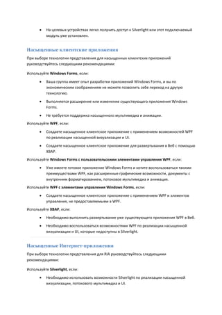    На целевых устройствах легко получить доступ к Silverlight или этот подключаемый
           модуль уже установлен.


Насыщенные клиентские приложения
При выборе технологии представления для насыщенных клиентских приложений
руководствуйтесь следующими рекомендациями:

Используйте Windows Forms, если:
          Ваша группа имеет опыт разработки приложений Windows Forms, и вы по
           экономическим соображениям не можете позволить себе переход на другую
           технологию.

          Выполняется расширение или изменение существующего приложения Windows
           Forms.

          Не требуется поддержка насыщенного мультимедиа и анимации.
Используйте WPF, если:
          Создаете насыщенное клиентское приложение с применением возможностей WPF
           по реализации насыщенной визуализации и UI.
          Создаете насыщенное клиентское приложение для развертывания в Веб с помощью
           XBAP.
Используйте Windows Forms с пользовательскими элементами управления WPF, если:
          Уже имеете готовое приложение Windows Forms и хотите воспользоваться такими
           преимуществами WPF, как расширенные графические возможности, документы с
           внутренним форматированием, потоковое мультимедиа и анимация.
Используйте WPF с элементами управления Windows Forms, если:

          Создаете насыщенное клиентское приложение с применением WPF и элементов
           управления, не предоставляемыми в WPF.
Используйте XBAP, если:
          Необходимо выполнить развертывание уже существующего приложения WPF в Веб.
          Необходимо воспользоваться возможностями WPF по реализации насыщенной
           визуализации и UI, которые недоступны в Silverlight.


Насыщенные Интернет-приложения
При выборе технологии представления для RIA руководствуйтесь следующими
рекомендациями:

Используйте Silverlight, если:
          Необходимо использовать возможности Silverlight по реализации насыщенной
           визуализации, потокового мультимедиа и UI.
 