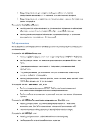    Создаете приложение, для которого необходимо обеспечить простое
           развертывание и возможность отложенной загрузки отдельных модулей.
          Создаете приложение, которое планируется использовать в разных браузерах и на
           разных платформах.
Используйте Silverlight с AJAX, если:

          Необходимо обеспечить возможность динамического управления экземплярами
           объектов в рамках объектной модели Silverlight с вашей Веб-страницы.
          Необходимо манипулировать элементами управления Silverlight на основании
           взаимодействия пользователя с Веб-страницей.


Веб-приложения
При выборе технологии представления для Веб-приложений руководствуйтесь следующими
рекомендациями:

Используйте ASP.NET Web Forms, если:
          Группа разработчиков уже имеет опыт создания приложений ASP.NET Web Forms.

          Необходимо расширить или изменить существующее приложение ASP.NET Web
           Forms.

          Приложение планируется выполнять на совершенно разных клиентский
           компьютерах.
          Создаете приложение, для выполнения которого на клиентских компьютерах
           ничего не требуется устанавливать.
          Необходимо реализовать простые функции, такие как Create, Read, Update и Delete
           (CRUD), без насыщенного UI или анимации.
Используйте ASP. NET Web Forms с AJAX, если:
          Требуется создать приложение ASP.NET Web Forms с более насыщенным
           пользовательским интерфейсом и меньшим временем отклика.
          Требуется обеспечить поддержку отложенной загрузки и частичного обновления
           страницы.
Используйте ASP.NET Web Forms с элементами управления Silverlight, если:

          Необходимо расширить существующее приложение ASP.NET Web Forms
           возможностями Silverlight по реализации насыщенной визуализации и UI.

          Планируется перенести существующее Веб-приложение на Silverlight.
Используйте ASP.NET MVC, если:
          Необходимо реализовать шаблон Model-View-Controller (MVC).
          Необходимо обеспечить полный контроль разметки.
 