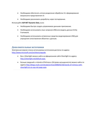    Необходимо обеспечить четкое разделение обработки UI и формирования
          визуального представления UI.
         Необходимо реализовать разработку через тестирование.
Используйте ASP.NET Dynamic Data, если:
         Необходимо быстро создать управляемое данными приложение.

         Необходимо использовать язык запросов LINQ или модель данных Entity
          Framework.
         Необходимо использовать встроенные средства моделирования LINQ для
          упрощения сопоставления объектов с данным.



Дополнительные источники
Электронная версия списка используемых источников доступна по адресу
http://www.microsoft.com/architectureguide.

         Все о Silverlight можно найти на официальном сайте Silverlight по адресу
          http://silverlight.net/default.aspx.
         Больше сведений о «Islands of Richness» (Острова насыщенности) можно найти по
          адресу http://blogs.msdn.com/brada/archive/2008/02/18/islands-of-richness-with-
          silverlight-on-an-asp-net-page.aspx.
 