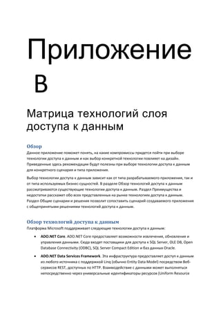 Приложение
В
Матрица технологий слоя
доступа к данным
Обзор
Данное приложение поможет понять, на какие компромиссы придется пойти при выборе
технологии доступа к данным и как выбор конкретной технологии повлияет на дизайн.
Приведенные здесь рекомендации будут полезны при выборе технологии доступа к данным
для конкретного сценария и типа приложения.
Выбор технологии доступа к данным зависит как от типа разрабатываемого приложения, так и
от типа используемых бизнес-сущностей. В разделе Обзор технологий доступа к данным
рассматриваются существующие технологии доступа к данным. Раздел Преимущества и
недостатки расскажет обо всех представленных на рынке технологиях доступа к данным.
Раздел Общие сценарии и решения позволит сопоставить сценарий создаваемого приложения
с общепринятыми решениями технологий доступа к данным.


Обзор технологий доступа к данным
Платформа Microsoft поддерживает следующие технологии доступа к данным:
      ADO.NET Core. ADO.NET Core предоставляет возможности извлечения, обновления и
       управления данными. Сюда входят поставщики для доступа к SQL Server, OLE DB, Open
       Database Connectivity (ODBC), SQL Server Compact Edition и баз данных Oracle.
      ADO.NET Data Services Framework. Эта инфраструктура предоставляет доступ к данным
       из любого источника с поддержкой Linq (обычно Entity Data Model) посредством Веб-
       сервисов REST, доступных по HTTP. Взаимодействие с данными может выполняться
       непосредственно через универсальные идентификаторы ресурсов (Uniform Resource
 