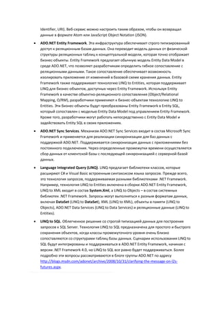 Identifier, URI). Веб-сервис можно настроить таким образом, чтобы он возвращал
    данные в формате Atom или JavaScript Object Notation (JSON).
   ADO.NET Entity Framework. Эта инфраструктура обеспечивает строго типизированный
    доступ к реляционным базам данных. Она переводит модель данных от физической
    структуры реляционных таблиц к концептуальной модели, которая точно отображает
    бизнес-объекты. Entity Framework предлагает обычную модель Entity Data Model в
    среде ADO.NET, что позволяет разработчикам определить гибкое сопоставление с
    реляционными данными. Такое сопоставление обеспечивает возможность
    изолировать приложение от изменений в базовой схеме хранения данных. Entity
    Framework также поддерживает технологию LINQ to Entities, которая поддерживает
    LINQ для бизнес-объектов, доступных через Entity Framework. Используя Entity
    Framework в качестве объектно-реляционного сопоставления (Object/Relational
    Mapping, O/RM), разработчики применяют к бизнес-объектам технологию LINQ to
    Entities. Эти бизнес-объекты будут преобразованы Entity Framework в Entity SQL,
    который сопоставлен с моделью Entity Data Model под управлением Entity Framework.
    Кроме того, разработчики могут работать непосредственно с Entity Data Model и
    задействовать Entity SQL в своих приложениях.
   ADO.NET Sync Services. Механизм ADO.NET Sync Services входит в состав Microsoft Sync
    Framework и применяется для реализации синхронизации для баз данных с
    поддержкой ADO.NET. Поддерживается синхронизация данных с приложениями без
    постоянного подключения. Через определенные промежутки времени осуществляется
    сбор данных от клиентской базы с последующей синхронизацией с серверной базой
    данных.
   Language Integrated Query (LINQ). LINQ предлагает библиотеки классов, которые
    расширяют C# и Visual Basic встроенным синтаксисом языка запросов. Прежде всего,
    это технология запросов, поддерживаемая разными библиотеками .NET Framework.
    Например, технология LINQ to Entities включена в сборки ADO.NET Entity Framework,
    LINQ to XML входит в состав System.Xml, а LINQ to Objects – в состав системных
    библиотек .NET Framework. Запросы могут выполняться к разным форматам данных,
    включая DataSet (LINQ to DataSet), XML (LINQ to XML), объекты в памяти (LINQ to
    Objects), ADO.NET Data Services (LINQ to Data Services) и реляционные данные (LINQ to
    Entities).
   LINQ to SQL. Облегченное решение со строгой типизацией данных для построения
    запросов к SQL Server. Технология LINQ to SQL предназначена для простого и быстрого
    сохранения объектов, когда классы промежуточного уровня очень близко
    сопоставляются со структурами таблиц базы данных. Сценарии использования LINQ to
    SQL будут интегрированы и поддерживаться в ADO.NET Entity Framework, начиная с
    версии .NET Framework 4.0, но LINQ to SQL все равно будет поддерживаться. Более
    подробно эти вопросы рассматриваются в блоге группы ADO.NET по адресу
    http://blogs.msdn.com/adonet/archive/2008/10/31/clarifying-the-message-on-l2s-
    futures.aspx.
 