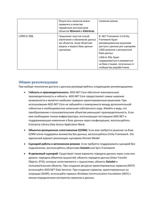 Результаты запросов можно         снижения рисков.
                             применять в качестве
                             параметров конструкторов
                             объектов XElement и XAttribute.

LINQ to SQL                  Предлагает простой способ         В .NET Framework 4.0 Entity
                             извлечения и обновления данных    Framework будет
                             как объектов, когда объектная     рекомендованным решением
                             модель и модель базы данных       доступа к данным для сценариев
                             одинаковы.                        LINQ-запросов к реляционной
                                                               базе данных.
                                                               LINQ to SQL будет
                                                               поддерживаться и развиваться
                                                               на базе отзывов, полученных от
                                                               сообщества разработчиков.




Общие рекомендации
При выборе технологии доступа к данным руководствуйтесь следующими рекомендациями:
      Гибкость и производительность. ADO.NET Core обеспечит максимальную
       производительность и гибкость. ADO.NET Core предоставляет самые широкие
       возможности и является наиболее серверно-ориентированным решением. При
       использовании ADO.NET Core не забывайте о компромиссе между дополнительной
       гибкостью и необходимостью написания собственного кода. Имейте в виду, что
       преобразование к пользовательским объектам уменьшает производительность. Если
       вам необходима тонкая инфраструктура, использующая поставщики ADO.NET и
       поддерживающая изменения в базе данных через конфигурацию, воспользуйтесь
       Enterprise Library Data Access Application Block.

      Объектно-реляционное сопоставление (O/RM). Если вам требуется решение на базе
       O/RM и/или поддержка множества баз данных, воспользуйтесь Entity Framework. Это
       идеальный вариант реализации сценариев Domain Model.

      Сценарий работы в автономном режиме. Если требуется поддерживать сценарий без
       подключения, воспользуйтесь объектами DataSet или Sync Framework.

      N-уровневый сценарий. Существуют такие варианты передачи данных через слои или
       уровни: передача объектов сущностей, объекты передачи данных (Data Transfer
       Objects, DTO), которые сопоставляются с сущностями, объекты DataSet и
       пользовательские объекты. При создании ресурсно-ориентированных сервисов (REST)
       используйте ADO.NET Data Services. При создании сервисов, ориентированных на
       операции (SOAP), используйте сервисы Windows Communication Foundation (WCF) с
       явным определением контрактов сервисов и данных.
 
