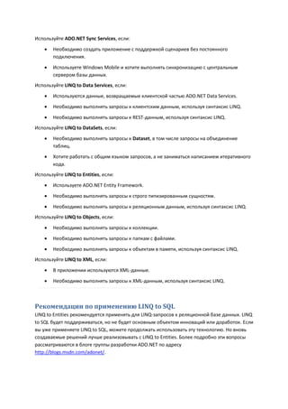 Используйте ADO.NET Sync Services, если:

       Необходимо создать приложение с поддержкой сценариев без постоянного
        подключения.

       Используете Windows Mobile и хотите выполнять синхронизацию с центральным
        сервером базы данных.
Используйте LINQ to Data Services, если:

       Используются данные, возвращаемые клиентской частью ADO.NET Data Services.
       Необходимо выполнять запросы к клиентским данным, используя синтаксис LINQ.

       Необходимо выполнять запросы к REST-данным, используя синтаксис LINQ.
Используйте LINQ to DataSets, если:
       Необходимо выполнять запросы к Dataset, в том числе запросы на объединение
        таблиц.
       Хотите работать с общим языком запросов, а не заниматься написанием итеративного
        кода.
Используйте LINQ to Entities, если:
       Используете ADO.NET Entity Framework.
       Необходимо выполнять запросы к строго типизированным сущностям.
       Необходимо выполнять запросы к реляционным данным, используя синтаксис LINQ.
Используйте LINQ to Objects, если:

       Необходимо выполнять запросы к коллекции.
       Необходимо выполнять запросы к папкам с файлами.
       Необходимо выполнять запросы к объектам в памяти, используя синтаксис LINQ.
Используйте LINQ to XML, если:

       В приложении используются XML-данные.
       Необходимо выполнять запросы к XML-данным, используя синтаксис LINQ.



Рекомендации по применению LINQ to SQL
LINQ to Entities рекомендуется применять для LINQ-запросов к реляционной базе данных. LINQ
to SQL будет поддерживаться, но не будет основным объектом инноваций или доработок. Если
вы уже применяете LINQ to SQL, можете продолжать использовать эту технологию. Но вновь
создаваемые решений лучше реализовывать с LINQ to Entities. Более подробно эти вопросы
рассматриваются в блоге группы разработки ADO.NET по адресу
http://blogs.msdn.com/adonet/.
 
