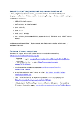 Рекомендации по применению мобильных технологий
Целых ряд рассматриваемых выше в данном приложении технологий недоступен в
операционной системе Windows Mobile. На момент публикации в Windows Mobile недоступны
следующие технологии:
      ADO.NET Entity Framework
      ADO.NET Data Services Framework
      LINQ to Entities

      LINQ to SQL

      LINQ to Data Services
      ADO.NET Core; Windows Mobile поддерживает только SQL Server и SQL Server Compact
       Edition

То, какие продукты доступны в более поздних версиях Windows Mobile, можно найти в
документации к ней.


Дополнительные источники
Электронная версия списка используемых источников доступна по адресу
http://www.microsoft.com/architectureguide.

      «ADO.NET» по адресу http://msdn.microsoft.com/en-us/library/e80y5yhx(vs.80).aspx.
      «ADO.NET Data Services» по адресу http://msdn.microsoft.com/en-
       us/data/bb931106.aspx.

      «ADO.NET Entity Framework» по адресу http://msdn.microsoft.com/en-
       us/data/aa937723.aspx.
      «Language-Integrated Query (LINQ)» по адресу http://msdn.microsoft.com/en-
       us/library/bb397926.aspx.
      «SQL Server Data Services (SSDS) Primer» (SSDS для начинающих) по адресу
       http://msdn.microsoft.com/en-us/library/cc512417.aspx.

      «Introduction to the Microsoft Sync Framework Runtime» (Введение в Microsoft Sync
       Framework Runtime) по адресу http://msdn.microsoft.com/en-us/sync/bb821992.aspx.
 