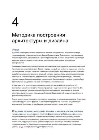 4
Методика построения
архитектуры и дизайна
Обзор
В данной главе представлена итеративная техника, которая может использоваться при
продумывании и создании прототипа будущей архитектуры. Она поможет свести воедино
ключевые решения, обсуждаемые в данном руководстве, включая решения по параметрам
качества, архитектурным стилям, типам приложений, технологиям и сценариям
развертывания.
Данная методика предполагает создание архитектуры в ходе процесса, состоящего из серий
по пять основных шагов каждая. В свою очередь, каждый шаг разбит на отдельные аспекты,
рассмотрением которых занимается далее это руководство. Итеративный процесс помогает
выработать возможные варианты решений, которые в дальнейшем дорабатываются в ходе
итераций и, в конечном счете, обеспечивают создание дизайна архитектуры, наиболее
соответствующей разрабатываемому приложению. В конце процесса можно создать обзор
архитектуры и представить его всем заинтересованным сторонам.
В зависимости от подхода, используемого вашей организацией для разработки ПО,
архитектура может многократно пересматриваться в ходе жизненного цикла проекта. Эта
методика подходит для дальнейшей доработки архитектуры, дополнения ее новыми
аспектами, выявленными в последующий период сбора сведений, создания прототипов и
фактической разработки.
Тем не менее, важно понимать, что это всего лишь один из возможных подходов. Существует
множество других более формальных методов определения, анализа и представления
архитектуры. Некоторые из них буду рассмотрены кратко в конце этой главы.


Исходные данные, выходные данные и этапы проектирования
Исходные данные проектирования помогают формализовать требования и ограничения,
которые должна реализовать создаваемая архитектура. Обычно исходными данными
являются варианты использования и сценарии поведения пользователя, функциональные
требования, нефункциональные требования (включая параметры качества, такие как
производительность, безопасность, надежность и другие), технологические требования,
целевая среда развертывания и другие ограничения.
 