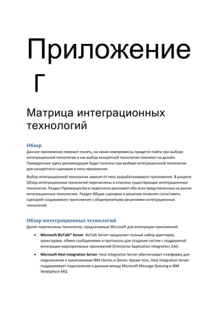 Приложение
Г
Матрица интеграционных
технологий
Обзор
Данное приложение поможет понять, на какие компромиссы придется пойти при выборе
интеграционной технологии и как выбор конкретной технологии повлияет на дизайн.
Приведенные здесь рекомендации будут полезны при выборе интеграционной технологии
для конкретного сценария и типа приложения.
Выбор интеграционной технологии зависит от типа разрабатываемого приложения. В разделе
Обзор интеграционных технологий перечислены и описаны существующие интеграционные
технологии. Раздел Преимущества и недостатки расскажет обо всех представленных на рынке
интеграционных технологиях. Раздел Общие сценарии и решения позволит сопоставить
сценарий создаваемого приложения с общепринятыми решениями интеграционных
технологий.


Обзор интеграционных технологий
Далее перечислены технологии, предлагаемые Microsoft для интеграции приложений:
      Microsoft BizTalk® Server. BizTalk Server предлагает полный набор адаптеров,
       оркестровку, обмен сообщениями и протоколы для создания систем с поддержкой
       интеграции корпоративных приложений (Enterprise Application Integration, EAI).
      Microsoft Host Integration Server. Host Integration Server обеспечивает платформу для
       подключения к приложениям IBM zSeries и iSeries. Кроме того, Host Integration Server
       поддерживает подключение к данным между Microsoft Message Queuing и IBM
       WebSphere MQ.
 
