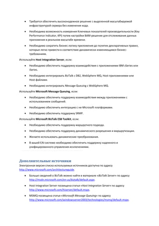    Требуется обеспечить высоконадежное решение с выделенной масштабируемой
        инфраструктурой сервера без изменения кода.
       Необходима возможность измерения Ключевых показателей производительности (Key
        Performance Indicator, KPI) путем настройки BAM-решения для отслеживания данных
        приложения в реальном масштабе времени.

       Необходимо сократить бизнес-логику приложения до политик декларативных правил,
        которые легко привести в соответствие динамически изменяющимся бизнес-
        требованиям.
Используйте Host Integration Server, если:
       Необходимо обеспечить поддержку взаимодействия с приложениями IBM zSeries или
        iSeries.

       Необходимо интегрировать BizTalk с DB2, WebSphere MQ, Host-приложениями или
        Host-файлами.
       Необходимо интегрировать Message Queuing с WebSphere MQ.
Используйте Microsoft Message Queuing, если:
       Необходимо обеспечить поддержку взаимодействия между приложениями с
        использованием сообщений.
       Необходимо обеспечить интеграцию с не-Microsoft платформами.
       Необходимо обеспечить поддержку SRMP.
Используйте Microsoft BizTalk ESB Toolkit, если:

       Необходимо обеспечить поддержку маршрутного подхода.
       Необходимо обеспечить поддержку динамического разрешения и маршрутизации.

       Желаете использовать динамические преобразования.
       В вашей EAI-системе необходимо обеспечить поддержку надежного и
        унифицированного управления исключениями.



Дополнительные источники
Электронная версия списка используемых источников доступна по адресу
http://www.microsoft.com/architectureguide.

       Больше сведений о BizTalk можно найти в материале «BizTalk Server» по адресу
        http://msdn.microsoft.com/en-us/biztalk/default.aspx.

       Host Integration Server посвящена статья «Host Integration Server» по адресу
        http://www.microsoft.com/hiserver/default.mspx.
       MSMQ посвящена статья «Microsoft Message Queuing» по адресу
        http://www.microsoft.com/windowsserver2003/technologies/msmq/default.mspx.
 
