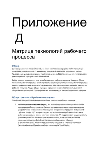 Приложение
Д
Матрица технологий рабочего
процесса
Обзор
Данное приложение поможет понять, на какие компромиссы придется пойти при выборе
технологии рабочего процесса и как выбор конкретной технологии повлияет на дизайн.
Приведенные здесь рекомендации будут полезны при выборе технологии рабочего процесса
для конкретного сценария и типа приложения.
Выбор технологии зависит от типа разрабатываемого рабочего процесса. В разделе Обзор
технологий рабочего процесса рассматриваются существующие технологии рабочего процесса.
Раздел Преимущества и недостатки расскажет обо всех представленных на рынке технологиях
рабочего процесса. Раздел Общие сценарии и решения позволит сопоставить сценарий
создаваемого приложения с общепринятыми решениями для технологий рабочего процесса.


Обзор технологий рабочего процесса
Платформа Microsoft поддерживает следующие технологии рабочего процесса:

      Windows Workflow Foundation (WF). WF является основополагающей технологией
       реализации рабочего процесса. Являясь инструментарием для профессиональных
       разработчиков и независимых поставщиков программных продуктов (Independent
       Software Vendor, ISV), которые создают последовательные рабочие процессы или
       рабочие процессы на основе конечных автоматов, WF поддерживает следующие типы
       рабочих процессов: Sequential (Последовательный), State-Machine (На основе
       конечных автоматов), Data Driven (Управляемый данными) и Custom
       (Пользовательский). Рабочие процессы могут создаваться с помощью Windows
       Workflow Designer (Дизайнер рабочих процессов) в Visual Studio.
 