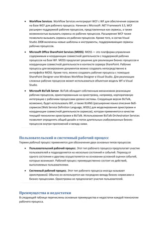    Workflow Services. Workflow Services интегрирует WCF с WF для обеспечения сервисов
       на базе WCF для рабочего процесса. Начиная с Microsoft .NET Framework 3.5, WCF
       расширен поддержкой рабочих процессов, представленных как сервисы, а также
       возможностью вызывать сервисы из рабочих процессов. Расширение WCF также
       позволило вызывать сервисы из рабочих процессов. Кроме того, в состав Visual
       Studio 2008 включены новые шаблоны и инструменты, поддерживающие сервисы
       рабочих процессов.
      Microsoft Office SharePoint Services (MOSS). MOSS — это платформа управления
       содержимым и координации совместной деятельности с поддержкой рабочих
       процессов на базе WF. MOSS предлагает решение для реализации бизнес-процессов и
       координации совместной деятельности в контексте сервера SharePoint. Рабочие
       процессы для визирования документов можно создавать непосредственно в
       интерфейсе MOSS. Кроме того, можно создавать рабочие процессы с помощью
       SharePoint Designer или Windows Workflow Designer в Visual Studio. Для реализации
       сложных рабочих процессов может использоваться объектная модель WF в Visual
       Studio.
      Microsoft BizTalk Server. BizTalk обладает собственным механизмом реализации
       рабочих процессов, ориентированным на оркестровку, например, корпоративную
       интеграцию с рабочими процессами уровня системы. Следующая версия BizTalk,
       возможно, будет использовать WF, а также XLANG (расширение языка описания Веб-
       сервисов (Web Service Definition Language, WSDL) для моделирования оркестровки и
       координации совместной деятельности сервисов), которая применяется в качестве
       текущей технологии оркестровки в BizTalk. Использование BizTalk Orchestration Services
       позволяет определять общий дизайн и поток длительных слабосвязанных бизнес-
       процессов внутри приложений и между ними.



Пользовательский и системный рабочий процесс
Термин рабочий процесс применяется для обозначения двух основных типов процессов:
      Пользовательский рабочий процесс. Этот тип рабочего процесса предполагает участие
       пользователей и подразделяется на несколько состояний и событий. Переход от
       одного состояния к другому осуществляется на основании условной оценки событий,
       которые возникают. Рабочий процесс преимущественно состоит из действий,
       выполняемых пользователями.

      Системный рабочий процесс. Этот тип рабочего процесса иногда называют
       оркестровкой. Обычно он используется как посредник между бизнес-сервисами и
       бизнес-процессами. Оркестровка не предполагает участия пользователей.



Преимущества и недостатки
В следующей таблице перечислены основные преимущества и недостатки каждой технологии
рабочего процесса.
 