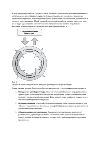 В ходе процесса разработки создается список значимых с точки зрения архитектуры вариантов
использования, аспектов архитектуры, требующих специального внимания, и возможных
архитектурных решений, которые удовлетворяют требованиям и ограничениям, выявленным в
процессе проектирования. Общей техникой постепенной доработки дизайна до тех пор, пока
он не будет удовлетворять всем требованиям и ограничениям, является итеративная
методика, включающая пять основных этапов, как показано на рис. 1.




Рис. 3
Основные этапы итеративного процесса проектирования архитектуры
Этими этапами, которые более подробно рассматриваются в следующих разделах, являются:
   1. Определение целей архитектуры. Наличие четких целей поможет сосредоточиться на
      архитектуре и правильном выборе проблем для решения. Точно обозначенные цели
      помогают определить границы каждой фазы: момент, когда завершена текущая фаза и
      все готово для перехода к следующей.
   2. Основные сценарии. Используйте основные сценарии, чтобы сосредоточиться на том,
      что имеет первостепенное значение, и проверяйте возможные варианты архитектур на
      соответствие этим сценариям.
   3. Общее представление приложения. Определите тип приложения, архитектуру
      развертывания, архитектурные стили и технологии, чтобы обеспечить соответствие
      вашего дизайна реальным условиям, в которых будет функционировать создаваемое
      приложение.
 