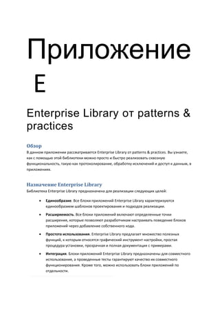Приложение
Е
Enterprise Library от patterns &
practices
Обзор
В данном приложении рассматривается Enterprise Library от patterns & practices. Вы узнаете,
как с помощью этой библиотеки можно просто и быстро реализовать сквозную
функциональность, такую как протоколирование, обработку исключений и доступ к данным, в
приложениях.


Назначение Enterprise Library
Библиотека Enterprise Library предназначена для реализации следующих целей:

         Единообразие. Все блоки приложений Enterprise Library характеризуются
          единообразием шаблонов проектирования и подходов реализации.

         Расширяемость. Все блоки приложений включают определенные точки
          расширения, которые позволяют разработчикам настраивать поведение блоков
          приложений через добавление собственного кода.
         Простота использования. Enterprise Library предлагает множество полезных
          функций, к которым относятся графический инструмент настройки, простая
          процедура установки, прозрачная и полная документация с примерами.
         Интеграция. Блоки приложений Enterprise Library предназначены для совместного
          использования, а проведенные тесты гарантируют качество их совместного
          функционирования. Кроме того, можно использовать блоки приложений по
          отдельности.
 