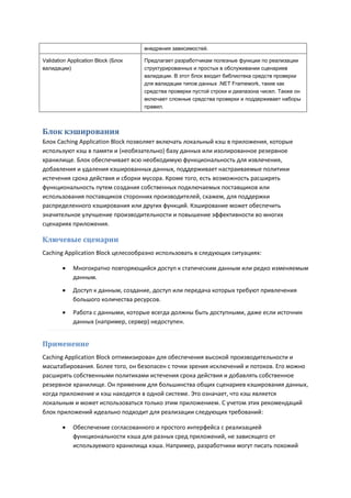 внедрения зависимостей.

Validation Application Block (Блок   Предлагает разработчикам полезные функции по реализации
валидации)                           структурированных и простых в обслуживании сценариев
                                     валидации. В этот блок входит библиотека средств проверки
                                     для валидации типов данных .NET Framework, такие как
                                     средства проверки пустой строки и диапазона чисел. Также он
                                     включает сложные средства проверки и поддерживает наборы
                                     правил.



Блок кэширования
Блок Caching Application Block позволяет включать локальный кэш в приложения, которые
используют кэш в памяти и (необязательно) базу данных или изолированное резервное
хранилище. Блок обеспечивает всю необходимую функциональность для извлечения,
добавления и удаления кэшированных данных, поддерживает настраиваемые политики
истечения срока действия и сборки мусора. Кроме того, есть возможность расширять
функциональность путем создания собственных подключаемых поставщиков или
использования поставщиков сторонних производителей, скажем, для поддержки
распределенного кэширования или других функций. Кэширование может обеспечить
значительное улучшение производительности и повышение эффективности во многих
сценариях приложения.

Ключевые сценарии
Caching Application Block целесообразно использовать в следующих ситуациях:

           Многократно повторяющийся доступ к статическим данным или редко изменяемым
            данным.
           Доступ к данным, создание, доступ или передача которых требуют привлечения
            большого количества ресурсов.
           Работа с данными, которые всегда должны быть доступными, даже если источник
            данных (например, сервер) недоступен.


Применение
Caching Application Block оптимизирован для обеспечения высокой производительности и
масштабирования. Более того, он безопасен с точки зрения исключений и потоков. Его можно
расширять собственными политиками истечения срока действия и добавлять собственное
резервное хранилище. Он применим для большинства общих сценариев кэширования данных,
когда приложение и кэш находятся в одной системе. Это означает, что кэш является
локальным и может использоваться только этим приложением. С учетом этих рекомендаций
блок приложений идеально подходит для реализации следующих требований:

           Обеспечение согласованного и простого интерфейса с реализацией
            функциональности кэша для разных сред приложений, не зависящего от
            используемого хранилища кэша. Например, разработчики могут писать похожий
 