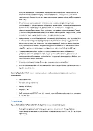 код для реализации кэширования в компонентах приложения, размещаемых в
          Internet Information Services (IIS), Enterprise Services и насыщенных клиентских
          приложениях. Кроме того, существуют одинаковые параметры настройки кэша для
          всех сред.
         Обеспечение настраиваемого и постоянного резервного хранилища. Блок
          поддерживает и изолированные хранилища, и резервные хранилища базы данных.
          Разработчики могут создавать дополнительных поставщиков резервного
          хранилища и добавлять их в блок, используя его параметры конфигурации. Также
          данный блок приложений может осуществлять симметричное шифрование данных
          элементов кэша перед сохранением в резервном хранилище.

         Обеспечение того, чтобы изменение параметров конфигурации кэша не приводило
          к изменению исходного кода приложения. Разработчики пишут код, в котором
          используется один или несколько именованных кэшей. Впоследствии операторы
          или разработчики системы могут конфигурировать каждый из этих именованных
          кэшей в отдельности с помощью инструментов настройки Enterprise Library.
         Элементы кэша требуют любого из следующих вариантов настройки срока
          действия: абсолютное время, скользящий временной интервал, расширенный
          формат времени (например, каждый вечер в полночь), зависимость от файлов или
          неограниченный срок действия.
         Изменение исходного кода блока для расширения или настройки.
         Использование множества типов хранилищ кэша (через разные диспетчеры кэша) в
          одном приложении.

Caching Application Block может использоваться с любыми из нижеперечисленных типов
приложений:

         Windows Forms.
         Консольное приложение.
         Сервис Windows.

         Сервер COM+.
         Веб-приложение ASP.NET или Веб-сервис, если необходимы функции, не вошедшие
          в кэш ASP.NET.


Замечания
При работе с Caching Application Block обратите внимание на следующее:

         Блок должен развертываться в одном домене приложения. Каждый домен
          приложения может иметь одно или несколько хранилищ кэша (с или без резервных
          хранилищ).
 