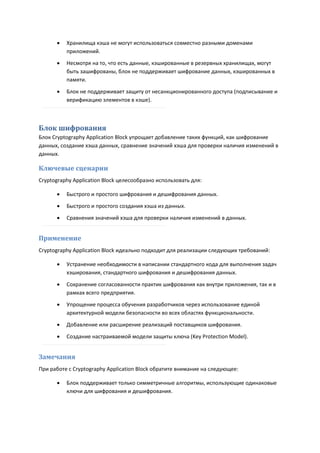    Хранилища кэша не могут использоваться совместно разными доменами
          приложений.
         Несмотря на то, что есть данные, кэшированные в резервных хранилищах, могут
          быть зашифрованы, блок не поддерживает шифрование данных, кэшированных в
          памяти.

         Блок не поддерживает защиту от несанкционированного доступа (подписывание и
          верификацию элементов в кэше).



Блок шифрования
Блок Cryptography Application Block упрощает добавление таких функций, как шифрование
данных, создание хэша данных, сравнение значений хэша для проверки наличия изменений в
данных.

Ключевые сценарии
Cryptography Application Block целесообразно использовать для:

         Быстрого и простого шифрования и дешифрования данных.
         Быстрого и простого создания хэша из данных.
         Сравнения значений хэша для проверки наличия изменений в данных.


Применение
Cryptography Application Block идеально подходит для реализации следующих требований:

         Устранение необходимости в написании стандартного кода для выполнения задач
          хэширования, стандартного шифрования и дешифрования данных.
         Сохранение согласованности практик шифрования как внутри приложения, так и в
          рамках всего предприятия.
         Упрощение процесса обучения разработчиков через использование единой
          архитектурной модели безопасности во всех областях функциональности.
         Добавление или расширение реализаций поставщиков шифрования.

         Создание настраиваемой модели защиты ключа (Key Protection Model).


Замечания
При работе с Cryptography Application Block обратите внимание на следующее:

         Блок поддерживает только симметричные алгоритмы, использующие одинаковые
          ключи для шифрования и дешифрования.
 
