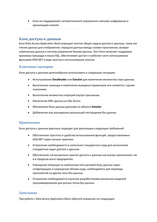    Блок не поддерживает автоматического управления ключами шифрования и
          хранилищем ключей.



Блок доступа к данным
Блок Data Access Application Block упрощает многие общие задачи доступа к данным, такие как
чтение данных для отображения, передача данных между слоями приложения, возврат
измененных данных в систему управления базами данных. Этот блок включает поддержку
хранимых процедур и языка SQL, обеспечивает доступ к наиболее часто используемым
функциям ADO.NET в виде простых в использовании классов.

Ключевые сценарии
Блок доступа к данным целесообразно использовать в следующих ситуациях:

         Использование DataReader или DataSet для извлечения множества строк данных.

         Выполнение команды и извлечение выходных параметров или элемента с одним
          значением.
         Выполнение множества операций внутри транзакции.
         Извлечение XML-данных из SQL Server.
         Обновление базы данных данными из объекта DataSet.
         Добавление или расширение реализаций поставщиков баз данных.


Применение
Блок доступа к данным идеально подходит для реализации следующих требований:

         Обеспечение простоты и удобства использования функций, предоставляемых
          ADO.NET через лучшие практики.
         Устранение необходимости в написании стандартного кода для выполнения
          стандартных задач доступа к данным.
         Обеспечение согласованных практик доступа к данным как внутри приложения, так
          и в пределах всего предприятия.

         Упрощение операции по изменению типа целевой базы данных через
          конфигурацию и сокращение объема кода, необходимого для перевода
          приложений на другие типы баз данных.

         Устранение необходимости изучения разработчиками различных моделей
          программирования для разных типов баз данных.


Замечания
При работе с Data Access Application Block обратите внимание на следующее:
 