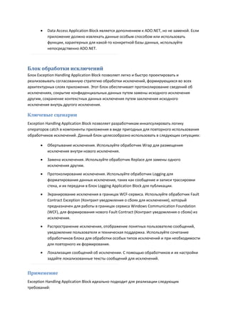    Data Access Application Block является дополнением к ADO.NET, но не заменой. Если
          приложение должно извлекать данные особым способом или использовать
          функции, характерных для какой-то конкретной базы данных, используйте
          непосредственно ADO.NET.



Блок обработки исключений
Блок Exception Handling Application Block позволяет легко и быстро проектировать и
реализовывать согласованную стратегию обработки исключений, формирующихся во всех
архитектурных слоях приложения. Этот блок обеспечивает протоколирование сведений об
исключениях, сокрытие конфиденциальных данных путем замены исходного исключения
другим, сохранение контекстных данных исключения путем заключения исходного
исключения внутрь другого исключения.

Ключевые сценарии
Exception Handling Application Block позволяет разработчикам инкапсулировать логику
операторов catch в компоненты приложения в виде пригодных для повторного использования
обработчиков исключений. Данный блок целесообразно использовать в следующих ситуациях:

         Обертывание исключения. Используйте обработчик Wrap для размещения
          исключения внутри нового исключения.

         Замена исключения. Используйте обработчик Replace для замены одного
          исключения другим.

         Протоколирование исключения. Используйте обработчик Logging для
          форматирования данных исключения, таких как сообщение и записи трассировки
          стека, и их передачи в блок Logging Application Block для публикации.

         Экранирование исключения в границах WCF-сервиса. Используйте обработчик Fault
          Contract Exception (Контракт уведомления о сбоях для исключения), который
          предназначен для работы в границах сервиса Windows Communication Foundation
          (WCF), для формирования нового Fault Contract (Контракт уведомления о сбоях) из
          исключения.
         Распространение исключения, отображение понятных пользователю сообщений,
          уведомление пользователя и техническая поддержка. Используйте сочетание
          обработчиков блока для обработки особых типов исключений и при необходимости
          для повторного их формирования.

         Локализация сообщений об исключении. С помощью обработчиков и их настройки
          задайте локализованные тексты сообщений для исключений.


Применение
Exception Handling Application Block идеально подходит для реализации следующих
требований:
 