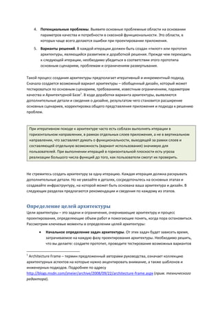 4. Потенциальные проблемы. Выявите основные проблемные области на основании
         параметров качества и потребности в сквозной функциональности. Это области, в
         которых чаще всего делаются ошибки при проектировании приложения.
      5. Варианты решений. В каждой итерации должен быть создан «пилот» или прототип
         архитектуры, являющийся развитием и доработкой решения. Прежде чем переходить
         к следующей итерации, необходимо убедиться в соответствии этого прототипа
         основным сценариям, проблемам и ограничениям развертывания.

Такой процесс создания архитектуры предполагает итеративный и инкрементный подход.
Сначала создается возможный вариант архитектуры – обобщенный дизайн, который может
тестироваться по основным сценариям, требованиям, известным ограничениям, параметрам
качества и Архитектурной Базе1. В ходе доработки варианта архитектуры, выявляются
дополнительные детали и сведения о дизайне, результатом чего становится расширение
основных сценариев, корректировка общего представления приложения и подхода к решению
проблем.



    При итеративном походе к архитектуре часто есть соблазн выполнять итерации в
    горизонтальном направлении, в рамках отдельных слоев приложения, а не в вертикальном
    направлении, что заставляет думать о функциональности, выходящей за рамки слоев и
    составляющей отдельную возможность (вариант использования) значимую для
    пользователей. При выполнении итераций в горизонтальной плоскости есть угроза
    реализации большого числа функций до того, как пользователи смогут их проверить.



Не стремитесь создать архитектуру за одну итерацию. Каждая итерация должна раскрывать
дополнительные детали. Но не увязайте в деталях, сосредоточьтесь на основных этапах и
создавайте инфраструктуру, на которой может быть основана ваша архитектура и дизайн. В
следующих разделах предлагаются рекомендации и сведения по каждому из этапов.


Определение целей архитектуры
Цели архитектуры – это задачи и ограничения, очерчивающие архитектуру и процесс
проектирования, определяющие объем работ и помогающие понять, когда пора остановиться.
Рассмотрим ключевые моменты в определении целей архитектуры:
            Начальное определение задач архитектуры. От этих задач будет зависеть время,
             затрачиваемое на каждую фазу проектирования архитектуры. Необходимо решить,
             что вы делаете: создаете прототип, проводите тестирование возможных вариантов

1
 Architecture Frame – термин предложенный авторами руководства, означает коллекцию
архитектурных аспектов на которые нужно акцентировать внимание, а также шаблонов и
инженерных подходов. Подробнее по адресу
http://blogs.msdn.com/jmeier/archive/2008/09/22/architecture-frame.aspx (прим. технического
редактора).
 