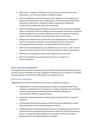    Обеспечение поддержки обработки исключений во всех архитектурных слоях
          приложения, а не только на границах интерфейса сервиса.
         Политики обработки исключений должны быть определены и обслуживаться на
          административном уровне через конфигурацию. Также должна быть обеспечена
          возможность сохранения и изменения правил, управляющих обработкой
          исключений, без изменения кода блока приложения.

         Обеспечение общих функций обработки исключений, таких как протоколирование
          данных исключений, сокрытие конфиденциальных данных путем замены исходного
          исключения другим исключением, сохранение контекстных данных исключения
          путем помещения исходного исключения внутрь другого исключения.
         Объединение обработчиков исключений с целью формирования необходимого
          ответа на исключение, например, протоколирования данных исключения с
          последующей заменой исходного исключения другим исключением.
         Обеспечение единообразного вызова обработчиков исключений, чтобы их можно
          было использовать в разных местах внутри приложения и в разных приложениях.
         Добавление или расширение реализаций обработчиков исключений.
         Обеспечить обработку исключений через политики, а не просто их
          протоколирование.



Блок протоколирования
Блок Logging Application Block упрощает реализацию общих функций протоколирования, таких
как запись данных в Windows Event Log, сообщения электронной почты, базу данных, Windows
Message Queuing, текстовый файл, WMI-событие или заданный каталог.

Ключевые сценарии
Logging Application Block целесообразно использовать в следующих ситуациях:

         Формирование и протоколирование данных события в журнал Windows Event,
          сообщение электронной почты, базу данных, очередь сообщений, текстовый файл,
          событие инструментария управления Windows (Windows Management
          Instrumentation, WMI) или заданный каталог.
         Изменение и форматирование контекстных данных внутри события с помощью
          шаблонов.

         Отслеживание действий приложения и обеспечение идентификаторов, которые
          могут использоваться для компоновки данных события.

         Предотвращение несанкционированного доступа к конфиденциальным данным с
          помощью списков управления доступом (Access Control List, ACL) для ограничения
          доступа к неструктурированным файлам или создание собственного модуля
          форматирования для шифрования данных журнала.
 
