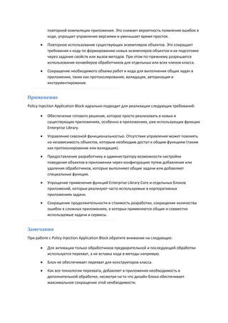 повторной компиляции приложения. Это снижает вероятность появления ошибок в
           коде, упрощает управление версиями и уменьшает время простоя.
          Повторное использование существующих экземпляров объектов. Это сокращает
           требования к коду по формированию новых экземпляров объектов и их подготовке
           через задание свойств или вызов методов. При этом по-прежнему разрешается
           использование конвейеров обработчиков для отдельных или всех членов класса.
          Сокращение необходимого объема работ и кода для выполнения общих задач в
           приложении, таких как протоколирование, валидация, авторизация и
           инструментирование.


Применение
Policy Injection Application Block идеально подходит для реализации следующих требований:

          Обеспечение готового решения, которое просто реализовать в новых и
           существующих приложениях, особенно в приложениях, уже использующих функции
           Enterprise Library.
          Управление сквозной функциональностью. Отсутствие управления может повлиять
           на независимость объектов, которым необходим доступ к общим функциям (таким
           как протоколирование или валидация).
          Предоставление разработчику и администратору возможности настройки
           поведения объектов в приложении через конфигурацию путем добавления или
           удаления обработчиков, которые выполняют общие задачи или добавляют
           специальные функции.

          Упрощение применения функций Enterprise Library Core и отдельных блоков
           приложений, которые реализуют часто используемые в корпоративных
           приложениях задачи.
          Сокращение продолжительности и стоимость разработки, сокращение количества
           ошибок в сложных приложениях, в которых применяются общие и совместно
           используемые задачи и сервисы.


Замечания
При работе с Policy Injection Application Block обратите внимание на следующее:

          Для активации только обработчиков предварительной и последующей обработки
           используется перехват, а не вставка кода в методы напрямую.
          Блок не обеспечивает перехват для конструкторов класса.
          Как все технологии перехвата, добавляет в приложения необходимость в
           дополнительной обработке, несмотря на то что дизайн блока обеспечивает
           максимальное сокращение этой необходимости.
 