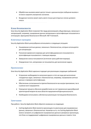    Обработчики вызовов имеют доступ только к данным внутри сообщения вызова и
          не могут сохранять внутреннее состояние.
         Внедрение политик может иметь место только для открытых членов целевого
          класса.



Блок безопасности
Блок Security Application Block позволяет без труда реализовывать общие функции, связанные с
авторизацией, например, кэширование данных авторизации и аутентификации пользователя и
интеграцию с функциями безопасности Microsoft .NET Framework.

Ключевые сценарии
Security Application Block целесообразно использовать в следующих ситуациях:

         Кэширование учетных данных, связанных с безопасностью, которые используются
          для авторизации.
         Получение временного маркера для аутентифицированного пользователя и
          аутентификация пользователя с помощью маркера.
         Завершение сеанса пользователя (истечение срока действия маркера).
         Определение того, авторизован ли пользователь для выполнения задачи.


Применение
Блок Security Application Block идеально подходит для реализации следующих требований:

         Устранение необходимости написания одного и того же кода для выполнения
          стандартных задач, связанных с безопасностью, например, кэширования учетных
          данных и проверки аутентификации.
         Обеспечение согласованности практик безопасности как внутри приложения, так и
          в рамках всего предприятия.

         Упрощение процесса обучения разработчиков за счет применения единообразной
          архитектурной модели во всех областях предложенной функциональности.

         Необходимо использовать собственные реализации поставщиков безопасности.


Замечания
При работе с Security Application Block обратите внимание на следующее:

         Caching Application Block является хранилищем по умолчанию для кэшированных
          данных, связанных с безопасностью. Несмотря на то, что Caching Application Block
          можно настроить на шифрование кэшированных данных в резервных хранилищах,
          этот блок не поддерживает шифрования кэшированных данных в памяти. Если
 