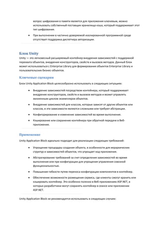вопрос шифрования в памяти является для приложения ключевым, можно
          использовать собственный поставщик хранилища кэша, который поддерживает этот
          тип шифрования.

         При выполнении в частично доверяемой изолированной программной среде
          отсутствует поддержка диспетчера авторизации.



Блок Unity
Unity — это легковесный расширяемый контейнер внедрения зависимостей с поддержкой
перехвата объектов, внедрения конструкторов, свойств и вызовов методов. Данный блок
может использоваться с Enterprise Library для формирования объектов Enterprise Library и
пользовательских бизнес-объектов.

Ключевые сценарии
Блок Unity Application Block целесообразно использовать в следующих ситуациях:

         Внедрение зависимостей посредством контейнера, который поддерживает
          внедрение конструкторов, свойств и вызовов методов и может управлять
          жизненным циклом экземпляров объектов.
         Внедрение зависимостей для классов, которые зависят от других объектов или
          классов, и эти зависимости являются сложными или требуют абстракции.
         Конфигурирование и изменение зависимостей во время выполнения.
         Кэширование или сохранение контейнера при обратной передаче в Веб-
          приложение.


Применение
Unity Application Block идеально подходит для реализации следующих требований:

         Упрощение процедуры создания объекта, в особенности для иерархических
          структур и зависимостей объектов, что упрощает код приложения.

         Абстрагирование требований за счет определения зависимостей во время
          выполнения или при конфигурации для упрощения управления сквозной
          функциональностью.

         Повышение гибкости путем переноса конфигурации компонентов в контейнер.
         Обеспечение возможности размещения сервиса, где клиенты смогут хранить или
          кэшировать контейнер. Это особенно полезно в Веб-приложениях ASP.NET, в
          которых разработчики могут сохранять контейнер в сеансе или приложении
          ASP.NET.

Unity Application Block не рекомендуется использовать в следующих случаях:
 
