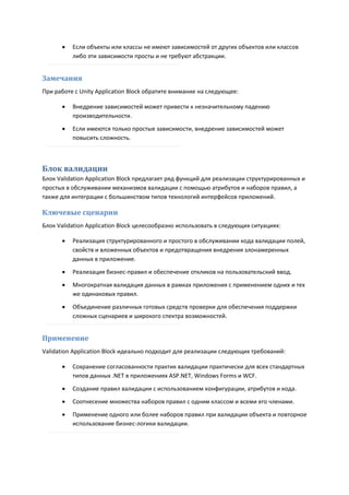    Если объекты или классы не имеют зависимостей от других объектов или классов
          либо эти зависимости просты и не требуют абстракции.


Замечания
При работе с Unity Application Block обратите внимание на следующее:

         Внедрение зависимостей может привести к незначительному падению
          производительности.
         Если имеются только простые зависимости, внедрение зависимостей может
          повысить сложность.



Блок валидации
Блок Validation Application Block предлагает ряд функций для реализации структурированных и
простых в обслуживании механизмов валидации с помощью атрибутов и наборов правил, а
также для интеграции с большинством типов технологий интерфейсов приложений.

Ключевые сценарии
Блок Validation Application Block целесообразно использовать в следующих ситуациях:

         Реализация структурированного и простого в обслуживании кода валидации полей,
          свойств и вложенных объектов и предотвращения внедрения злонамеренных
          данных в приложение.
         Реализация бизнес-правил и обеспечение откликов на пользовательский ввод.

         Многократная валидация данных в рамках приложения с применением одних и тех
          же одинаковых правил.

         Объединение различных готовых средств проверки для обеспечения поддержки
          сложных сценариев и широкого спектра возможностей.


Применение
Validation Application Block идеально подходит для реализации следующих требований:

         Сохранение согласованности практик валидации практически для всех стандартных
          типов данных .NET в приложениях ASP.NET, Windows Forms и WCF.

         Создание правил валидации с использованием конфигурации, атрибутов и кода.
         Соотнесение множества наборов правил с одним классом и всеми его членами.

         Применение одного или более наборов правил при валидации объекта и повторное
          использование бизнес-логики валидации.
 