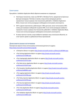 Замечания
При работе с Validation Application Block обратите внимание на следующее:

         Некоторые технологии, такие как ASP.NET и Windows Forms, предлагают встроенные
          функции валидации. Поэтому в случаях, когда логика валидации должна
          применяться только в рамках этих технологий, работайте с Validation Application
          Block, только если логику валидации необходимо использовать многократно.

         WCF и другие приложения, работающие с XML-данными, могут использовать XML-
          схемы для проверки сообщений на уровне XML. Если логику валидации требуется
          применять только в рамках этих технологий, работайте с Validation Application Block,
          только если логику валидации необходимо использовать многократно.
         В самых простых случаях, когда требуется проверка лишь нескольких объектов, не
          стоит тратить время на добавление блока приложений.



Дополнительные источники
Электронная версия списка используемых источников доступна по адресу
http://www.microsoft.com/architectureguide.

         «Enterprise Library» по адресу http://msdn.microsoft.com/en-us/library/cc467894.aspx.
         «The Caching Application Block» по адресу http://msdn.microsoft.com/en-
          us/library/cc511588.aspx.

         «The Cryptography Application Block» по адресу http://msdn.microsoft.com/en-
          us/library/cc511721.aspx.
         «The Data Access Application Block» по адресу http://msdn.microsoft.com/en-
          us/library/cc511547.aspx.
         «The Exception Handling Application Block» по адресу http://msdn2.microsoft.com/en-
          us/library/aa480461.aspx.
         «The Logging Application Block» по адресу http://msdn.microsoft.com/en-
          us/library/cc511708.aspx.
         «The Policy Injection Application Block» по адресу http://msdn.microsoft.com/en-
          us/library/cc511729.aspx.

         «The Security Application Block» по адресу http://msdn.microsoft.com/en-
          us/library/cc511928.aspx.
         «The Unity Application Block» по адресу http://msdn.microsoft.com/en-
          us/library/cc511654.aspx.
         «The Validation Application Block» по адресу http://msdn.microsoft.com/en-
          us/library/cc511802.aspx.
 
