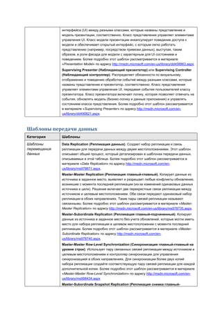 интерфейса (UI) между разными классами, которые названы представление и
              модель презентации, соответственно. Класс представления управляет элементами
              управления UI. Класс модели презентации инкапсулирует поведение доступа к
              модели и обеспечивает открытый интерфейс, с которым легко работать
              представлению (например, посредством привязки данных), выступая, таким
              образом, в роли фасада для модели с характерным для UI состоянием и
              поведением. Более подробно этот шаблон рассматривается в материале
              «Presentation Model» по адресу http://msdn.microsoft.com/en-us/library/dd458863.aspx.
              Supervising Presenter (Наблюдающий презентатор) или Supervising Controller
              (Наблюдающий контроллер). Распределяет обязанности по визуальному
              отображению и поведению обработки событий между разными классами, которые
              названы представление и презентатор, соответственно. Класс представления
              управляет элементами управления UI, передавая события пользователей классу
              презентатора. Класс презентатора включает логику, которая позволяет отвечать на
              события, обновлять модель (бизнес-логику и данные приложения) и управлять
              состоянием класса представления. Более подробно этот шаблон рассматривается
              в материале «Supervising Presenter» по адресу http://msdn.microsoft.com/en-
              us/library/dd490821.aspx.



Шаблоны передачи данных
Категория     Шаблоны
Шаблоны       Data Replication (Репликация данных). Создает набор репликации и связь
перемещения   репликации для передачи данных между двумя местоположениями. Этот шаблон
данных        описывает общий процесс, который детализирован в шаблонах передачи данных,
              описываемых в этой таблице. Более подробно этот шаблон рассматривается в
              материале «Data Replication» по адресу http://msdn.microsoft.com/en-
              us/library/ms978671.aspx.
              Master-Master Replication (Репликация главный-главный). Копирует данные из
              источника в заданное место, выявляет и разрешает любые конфликты обновления,
              возникшие с момента последней репликации (из-за изменений одинаковых данных
              источника и цели). Решение включает две перекрестные связи репликации между
              источником и целевым местоположением. Обе связи передают одинаковый набор
              репликации в обоих направлениях. Такие пары связей репликации называют
              связанными. Более подробно этот шаблон рассматривается в материале «Master-
              Master Replication» по адресу http://msdn.microsoft.com/en-us/library/ms978735.aspx.
              Master-Subordinate Replication (Репликация главный-подчиненный). Копирует
              данные из источника в заданное место без учета обновлений, которые могли иметь
              место для набора репликации в целевом местоположении с момента последней
              репликации. Более подробно этот шаблон рассматривается в материале «Master-
              Subordinate Replication» по адресу http://msdn.microsoft.com/en-
              us/library/ms978740.aspx.
              Master-Master Row-Level Synchronization (Синхронизация главный-главный на
              уровне строк). Использует пару связанных связей репликации между источником и
              целевым местоположением и контроллер синхронизации для управления
              синхронизацией в обоих направлениях. Для синхронизации более двух копий
              набора репликации создайте соответствующую пару связей репликации для каждой
              дополнительной копии. Более подробно этот шаблон рассматривается в материале
              «Master-Master Row-Level Synchronization» по адресу http://msdn.microsoft.com/en-
              us/library/ms998434.aspx
              Master-Subordinate Snapshot Replication (Репликация снимка главный-
 