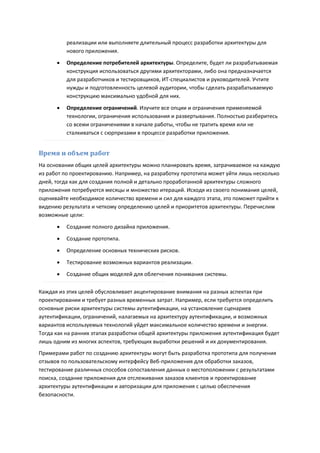 реализации или выполняете длительный процесс разработки архитектуры для
          нового приложения.
         Определение потребителей архитектуры. Определите, будет ли разрабатываемая
          конструкция использоваться другими архитекторами, либо она предназначается
          для разработчиков и тестировщиков, ИТ-специалистов и руководителей. Учтите
          нужды и подготовленность целевой аудитории, чтобы сделать разрабатываемую
          конструкцию максимально удобной для них.
         Определение ограничений. Изучите все опции и ограничения применяемой
          технологии, ограничения использования и развертывания. Полностью разберитесь
          со всеми ограничениями в начале работы, чтобы не тратить время или не
          сталкиваться с сюрпризами в процессе разработки приложения.


Время и объем работ
На основании общих целей архитектуры можно планировать время, затрачиваемое на каждую
из работ по проектированию. Например, на разработку прототипа может уйти лишь несколько
дней, тогда как для создания полной и детально проработанной архитектуры сложного
приложения потребуются месяцы и множество итераций. Исходя из своего понимания целей,
оценивайте необходимое количество времени и сил для каждого этапа, это поможет прийти к
видению результата и четкому определению целей и приоритетов архитектуры. Перечислим
возможные цели:

         Создание полного дизайна приложения.

         Создание прототипа.
         Определение основных технических рисков.

         Тестирование возможных вариантов реализации.
         Создание общих моделей для облегчения понимания системы.

Каждая из этих целей обусловливает акцентирование внимания на разных аспектах при
проектировании и требует разных временных затрат. Например, если требуется определить
основные риски архитектуры системы аутентификации, на установление сценариев
аутентификации, ограничений, налагаемых на архитектуру аутентификации, и возможных
вариантов используемых технологий уйдет максимальное количество времени и энергии.
Тогда как на ранних этапах разработки общей архитектуры приложения аутентификация будет
лишь одним из многих аспектов, требующих выработки решений и их документирования.
Примерами работ по созданию архитектуры могут быть разработка прототипа для получения
отзывов по пользовательскому интерфейсу Веб-приложения для обработки заказов,
тестирование различных способов сопоставления данных о местоположении с результатами
поиска, создание приложения для отслеживания заказов клиентов и проектирование
архитектуры аутентификации и авторизации для приложения с целью обеспечения
безопасности.
 
