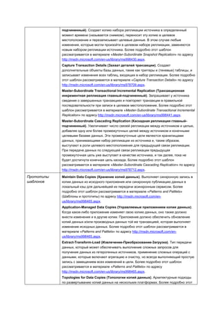 подчиненный). Создает копию набора репликации источника в определенный
            момент времени (называется снимком), переносит эту копию в целевое
            местоположение и перезаписывает целевые данные. В этом случае любые
            изменения, которые могли произойти в целевом наборе репликации, заменяются
            новым набором репликации источника. Более подробно этот шаблон
            рассматривается в материале «Master-Subordinate Snapshot Replication» по адресу
            http://msdn.microsoft.com/en-us/library/ms998430.aspx.
            Capture Transaction Details (Захват деталей транзакции). Создает
            дополнительные объекты базы данных, такие как триггеры и (теневые) таблицы, и
            записывает изменения всех таблиц, входящих в набор репликации. Более подробно
            этот шаблон рассматривается в материале «Capture Transaction Details» по адресу
            http://msdn.microsoft.com/en-us/library/ms978709.aspx.
            Master-Subordinate Transactional Incremental Replication (Транзакционная
            инкрементная репликация главный-подчиненный). Запрашивает у источника
            сведения о завершенных транзакциях и повторяет транзакции в правильной
            последовательности при записи в целевое местоположение. Более подробно этот
            шаблон рассматривается в материале «Master-Subordinate Transactional Incremental
            Replication» по адресу http://msdn.microsoft.com/en-us/library/ms998441.aspx.
            Master-Subordinate Cascading Replication (Каскадная репликация главный-
            подчиненный). Увеличивает число связей репликации между источником и целью,
            добавляя одну или более промежуточных целей между источником и конечными
            целевыми базами данных. Эти промежуточные цели являются хранилищами
            данных, принимающими набор репликации из источника и, таким образом,
            выступают в роли целевого местоположения для предыдущей связи репликации.
            При передаче данных по следующей связи репликации предыдущая
            промежуточная цель уже выступает в качестве источника, и так далее, пока не
            будет достигнута конечная цель каскада. Более подробно этот шаблон
            рассматривается в материале «Master-Subordinate Cascading Replication» по адресу
            http://msdn.microsoft.com/en-us/library/ms978712.aspx.

Прототипы   Maintain Data Copies (Хранение копий данных). Выполняет синхронную запись в
шаблонов    копии данных из исходного приложения или синхронную публикацию данных в
            локальный кэш для дальнейшей их передачи асинхронным сервисом. Более
            подробно этот шаблон рассматривается в материале «Patterns and Pattlets»
            (Шаблоны и прототипы) по адресу http://msdn.microsoft.com/en-
            us/library/ms998465.aspx.
            Application-Managed Data Copies (Управляемые приложением копии данных).
            Когда какое-либо приложение изменяет свою копию данных, оно также должно
            внести изменения и в другие копии. Приложение должно обеспечить обновление
            копий данных и/или производных данных той же транзакцией, которая выполняет
            изменение исходных данных. Более подробно этот шаблон рассматривается в
            материале «Patterns and Pattlets» по адресу http://msdn.microsoft.com/en-
            us/library/ms998465.aspx.
            Extract-Transform-Load (Извлечение-Преобразование-Загрузка). Тип передачи
            данных, который может обеспечивать выполнение сложных запросов для
            получения данных из гетерогенных источников, применение сложных операций с
            данными, которые включают агрегацию и очистку, но всегда выполняющий простую
            запись с замещением всех изменений в цели. Более подробно этот шаблон
            рассматривается в материале «Patterns and Pattlets» по адресу
            http://msdn.microsoft.com/en-us/library/ms998465.aspx.
            Topologies for Data Copies (Топологии копий данных). Архитектурные подходы
            по развертыванию копий данных на нескольких платформах. Более подробно этот
 