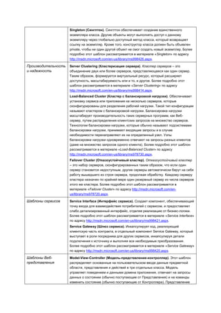Singleton (Синглтон). Синглтон обеспечивает создание единственного
                     экземпляра класса. Другие объекты могут выполнять доступ к данному
                     экземпляру через глобально доступный метод класса, который возвращает
                     ссылку на экземпляр. Кроме того, конструктор класса должен быть объявлен
                     private, чтобы ни один другой объект не смог создать новый экземпляр. Более
                     подробно этот шаблон рассматривается в материале «Singleton» по адресу
                     http://msdn.microsoft.com/en-us/library/ms998426.aspx.

Производительность   Server Clustering (Кластеризация сервера). Кластер серверов – это
и надежность         объединение двух или более серверов, представляющееся как один сервер.
                     Таким образом, формируется виртуальный ресурс, который расширяет
                     доступность, масштабируемость или и то, и другое. Более подробно этот
                     шаблон рассматривается в материале «Server Clustering» по адресу
                     http://msdn.microsoft.com/en-us/library/ms998414.aspx.
                     Load-Balanced Cluster (Кластер с балансировкой нагрузки). Обеспечивает
                     установку сервиса или приложения на несколько серверов, которые
                     сконфигурированы для разделения рабочей нагрузки. Такой тип конфигурации
                     называют кластером с балансировкой нагрузки. Балансировка нагрузки
                     масштабирует производительность таких серверных программ, как Веб-
                     сервер, путем распределения клиентских запросов на множество серверов.
                     Технологии балансировки нагрузки, которые обычно называют подсистемами
                     балансировки нагрузки, принимают входящие запросы и в случае
                     необходимости перенаправляют их на определенный узел. Узлы
                     балансировки нагрузки одновременно отвечают на запросы разных клиентов
                     (даже на множество запросов одного клиента). Более подробно этот шаблон
                     рассматривается в материале «Load-Balanced Cluster» по адресу
                     http://msdn.microsoft.com/en-us/library/ms978730.aspx.
                     Failover Cluster (Отказоустойчивый кластер). Отказоустойчивый кластер
                     – это набор серверов, сконфигурированных таким образом, что если один
                     сервер становится недоступным, другие серверы автоматически берут на себя
                     работу вышедшего из строя сервера, продолжая обработку. Каждому серверу
                     кластера назначен по крайней мере один резервный сервер из числа серверов
                     этого же кластера. Более подробно этот шаблон рассматривается в
                     материале «Failover Cluster» по адресу http://msdn.microsoft.com/en-
                     us/library/ms978720.aspx.

Шаблоны сервисов     Service Interface (Интерфейс сервиса). Создает компонент, обеспечивающий
                     точку входа для взаимодействия потребителей с сервисом, и предоставляет
                     слабо детализированный интерфейс, отделяя реализацию от бизнес-логики.
                     Более подробно этот шаблон рассматривается в материале «Service Interface»
                     по адресу http://msdn.microsoft.com/en-us/library/ms998421.aspx.
                     Service Gateway (Шлюз сервиса). Инкапсулирует код, реализующий
                     клиентскую часть контракта, в отдельный компонент Service Gateway, который
                     выступает в роли посредника для других сервисов, инкапсулируя детали
                     подключения к источнику и выполняя все необходимые преобразования.
                     Более подробно этот шаблон рассматривается в материале «Service Gateway»
                     по адресу http://msdn.microsoft.com/en-us/library/ms998420.aspx.

Шаблоны Веб-         Model-View-Controller (Модель-представление-контроллер). Этот шаблон
представления        распределяет основанные на пользовательском вводе данные предметной
                     области, представления и действий в три отдельных класса. Модель
                     управляет поведением и данными домена приложения, отвечает на запросы
                     данных о состоянии (обычно поступающие от Представления) и на команды
                     изменить состояние (обычно поступающие от Контроллера). Представление
 