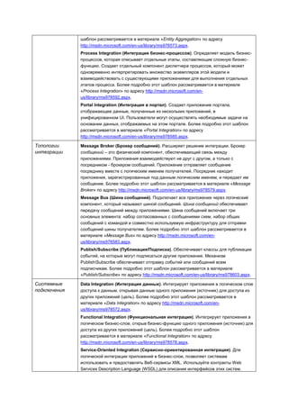 шаблон рассматривается в материале «Entity Aggregation» по адресу
              http://msdn.microsoft.com/en-us/library/ms978573.aspx.
              Process Integration (Интеграция бизнес-процессов). Определяет модель бизнес-
              процессов, которая описывает отдельные этапы, составляющие сложную бизнес-
              функцию. Создает отдельный компонент диспетчера процессов, который может
              одновременно интерпретировать множество экземпляров этой модели и
              взаимодействовать с существующими приложениями для выполнения отдельных
              этапов процесса. Более подробно этот шаблон рассматривается в материале
              «Process Integration» по адресу http://msdn.microsoft.com/en-
              us/library/ms978592.aspx.
              Portal Integration (Интеграция в портал). Создает приложение портала,
              отображающее данные, полученные из нескольких приложений, в
              унифицированном UI. Пользователи могут осуществлять необходимые задачи на
              основании данных, отображаемых на этом портале. Более подробно этот шаблон
              рассматривается в материале «Portal Integration» по адресу
              http://msdn.microsoft.com/en-us/library/ms978585.aspx.

Топологии     Message Broker (Брокер сообщений). Расширяет решение интеграции. Брокер
интеграции    сообщений – это физический компонент, обеспечивающий связь между
              приложениями. Приложения взаимодействуют не друг с другом, а только с
              посредником - брокером сообщений. Приложение отправляет сообщение
              посреднику вместе с логическим именем получателей. Посредник находит
              приложения, зарегистрированные под данным логическим именем, и передает им
              сообщение. Более подробно этот шаблон рассматривается в материале «Message
              Broker» по адресу http://msdn.microsoft.com/en-us/library/ms978579.aspx.
              Message Bus (Шина сообщений). Подключает все приложения через логический
              компонент, который называют шиной сообщений. Шина сообщений обеспечивает
              передачу сообщений между приложениями. Шина сообщений включает три
              основных элемента: набор согласованных с сообщениями схем, набор общих
              сообщений с командой и совместно используемую инфраструктуру для отправки
              сообщений шины получателям. Более подробно этот шаблон рассматривается в
              материале «Message Bus» по адресу http://msdn.microsoft.com/en-
              us/library/ms978583.aspx.
              Publish/Subscribe (Публикация/Подписка). Обеспечивает классы для публикации
              событий, на которые могут подписаться другие приложения. Механизм
              PublishSubscribe обеспечивает отправку событий или сообщений всем
              подписчикам. Более подробно этот шаблон рассматривается в материале
              «Publish/Subscribe» по адресу http://msdn.microsoft.com/en-us/library/ms978603.aspx.

Системные     Data Integration (Интеграция данных). Интегрирует приложения в логическом слое
подключения   доступа к данным, открывая данные одного приложения (источник) для доступа из
              других приложений (цель). Более подробно этот шаблон рассматривается в
              материале «Data Integration» по адресу http://msdn.microsoft.com/en-
              us/library/ms978572.aspx.
              Functional Integration (Функциональная интеграция). Интегрирует приложения в
              логическом бизнес-слое, открыв бизнес-функцию одного приложения (источник) для
              доступа из других приложений (цель). Более подробно этот шаблон
              рассматривается в материале «Functional Integration» по адресу
              http://msdn.microsoft.com/en-us/library/ms978578.aspx.
              Service-Oriented Integration (Сервисно-ориентированная интеграция). Для
              логической интеграции приложений в бизнес-слое, позволяет системам
              использовать и предоставлять Веб-сервисы XML. Используйте контракты Web
              Services Description Language (WSDL) для описания интерфейсов этих систем.
 