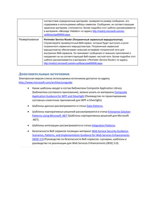 соответствие определенным критериям: проверяется размер сообщения, его
                   содержимое и используемые наборы символов. Сообщения, не соответствующие
                   заданным критериям, отклоняются. Более подробно этот шаблон рассматривается
                   в материале «Message Validator» по адресу http://msdn2.microsoft.com/en-
                   us/library/aa480600.aspx.

Развертывание      Perimeter Service Router (Пограничный сервисный маршрутизатор).
                   Спроектируйте промежуточный Веб-сервис, который будет выступать в роли
                   пограничного сервисного маршрутизатора. Пограничный сервисный
                   маршрутизатор обеспечивает внешний интерфейс пограничной сети для
                   внутренних Веб-сервисов. Он принимает сообщения от внешних приложений и
                   направляет их на соответствующий Веб-сервис частной сети. Более подробно этот
                   шаблон рассматривается в материале «Perimeter Service Router» по адресу
                   http://msdn2.microsoft.com/en-us/library/aa480606.aspx.



Дополнительные источники
Электронная версия списка используемых источников доступна по адресу
http://www.microsoft.com/architectureguide.
         Какие шаблоны входят в состав библиотеки Composite Application Library
          (Библиотека составного приложения), можно узнать из материала Composite
          Application Guidance for WPF and Silverlight (Руководство по проектированию
          составных клиентских приложений для WPF и Silverlight).
         Шаблоны данных рассматриваются в статье Data Patterns.

         Шаблоны корпоративных решений рассматриваются в статье Enterprise Solution
          Patterns Using Microsoft .NET (Шаблоны корпоративных решений для Microsoft
          .NET).

         Шаблоны интеграции рассматриваются в статье Integration Patterns.
         Безопасности Веб-сервисов посвящен материал Web Service Security Guidance:
          Scenarios, Patterns, and Implementation Guidance for Web Services Enhancements
          (WSE) 3.0 (Руководство по безопасности Веб-сервисов: сценарии, шаблоны и
          руководство по реализации для Web Services Enhancements (WSE) 3.0).
 