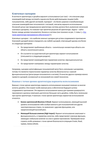 Ключевые сценарии
В контексте архитектуры и дизайна вариант использования (use case) – это описание ряда
взаимодействий между системой и одним или более действующими лицами (либо
пользователем, либо другой системой). Сценарий – это более широкое и всеобъемлющее
описание взаимодействия пользователя с системой, чем ветвь варианта использования.
Основной целью при продумывании архитектуры системы должно быть выявление нескольких
ключевых сценариев, что поможет при принятии решения об архитектуре. Задача – найти
баланс между целями пользователя, бизнеса и системы (как показано на рис. 1 главы 1, «Что
такое архитектура программного обеспечения?»).
Ключевые сценарии – это наиболее важные сценарии для успеха создаваемого приложения.
Ключевой сценарий можно определить как любой сценарий, отвечающий одному или более
из следующих критериев:

         Он представляет проблемную область – значительную неизвестную область или
          область значительного риска.
         Он ссылается на существенный для архитектуры вариант использования
          (описывается в следующем разделе).
         Он представляет взаимодействие параметров качества с функциональностью.

         Он представляет компромисс между параметрами качества.

Например, сценарии аутентификации пользователей могут быть ключевыми сценариями,
потому что являются пересечением параметра качества (безопасность) с важной
функциональностью (регистрация пользователя в системе). В качестве другого примера можно
привести сценарий, основанный на незнакомой или новой технологии.

Важные с точки зрения архитектуры варианты использования
Важные с точки зрения архитектуры варианты использования оказывают влияние на многие
аспекты дизайна. Они играют особо важную роль в обеспечении будущего успеха
создаваемого приложения. Эти варианты использования важны для приемки развернутого
приложения и должны охватывать достаточно большую часть дизайна, чтобы быть полезными
при оценке архитектуры. К важным с точки зрения архитектуры вариантам использования
относятся:
         Бизнес-критический (Business Critical). Вариант использования, имеющий высокий
          уровень использования либо особую важность для пользователей или других
          заинтересованных сторон, по сравнению с другими функциями, или
          предполагающий высокий риск.
         Имеющий большое влияние (High Impact). Вариант использования охватывает и
          функциональность, и параметры качества, либо представляет сквозную функцию,
          имеющую глобальное влияние на слои и уровни приложения. Примерами могут
          служить особо уязвимые с точки зрения безопасности операции Create, Read,
          Update, Delete (CRUD).
 