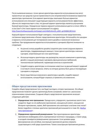 После выявления важных с точки зрения архитектуры вариантов использования они могут
применяться как средство оценки применимости или неприменимости возможных вариантов
архитектуры приложения. Если вариант архитектуры охватывает больше вариантов
использования или описывает существующие варианты использования более эффективно,
обычно это свидетельствует о том, что данный вариант архитектуры является улучшением
базовой архитектуры. Определение термина вариант использования дается в статье «What is
a Use Case?» (Что такое вариант использования?) по адресу
http://searchsoftwarequality.techtarget.com/sDefinition/0,,sid92_gci334062,00.html.
Хороший вариант использования будет совпадать с пользовательским представлением,
системным представлением и бизнес-представлением архитектуры. Используйте эти сценарии
и варианты использования для тестирования своего дизайна и выявления возможных
проблем. При продумывании вариантов использования и сценариев обратите внимание на
следующее:

         На ранних этапах разработки дизайна сократите риск путем создания варианта
          архитектуры, поддерживающего важные с точки зрения архитектуры сквозные
          сценарии, затрагивающие все слои архитектуры.
         Используя модель архитектуры как руководство, вносите изменения в архитектуру,
          дизайн и код для реализации сценариев, функциональных требований,
          технологических требований, параметров качества и ограничений.
         Создайте модель архитектуры на основании известных на данный момент сведений
          и составьте список вопросов, ответы на которые должны быть даны в последующих
          сценариях и итерациях.

         Внеся существенные изменения в архитектуру и дизайн, создайте вариант
          использования, который будет отражать и применять эти изменения.



Общее представление приложения
Создайте общее представление того, как будет выглядеть готовое приложение. Это общее
представление позволит сделать архитектуру более осязаемой, свяжет ее с реальными
ограничениями и решениями. Создание общего представления приложения включает
следующие действия:
   1. Определение типа приложения. Прежде всего, определите, приложение какого типа
      создается. Будет ли это мобильное приложение, насыщенный клиент, насыщенное
      Интернет-приложение, сервис, Веб-приложение или некоторое сочетание этих типов?
      Более подробно о типовых архетипах приложений рассказывается в главе 20, «Выбор
      типа приложения».
   2. Определение ограничений развертывания. При проектировании архитектуры
      приложения необходимо учесть корпоративные политики и процедуры, а также среду,
      в которой планируется развертывание приложения. Если целевая среда
      фиксированная или негибкая, конструкция приложения должна отражать
      существующие в этой среде ограничения. Также в конструкции приложения должны
 